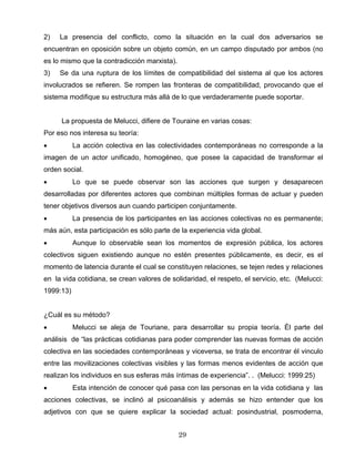 2) La presencia del conflicto, como la situación en la cual dos adversarios se
encuentran en oposición sobre un objeto común, en un campo disputado por ambos (no
es lo mismo que la contradicción marxista).
3) Se da una ruptura de los límites de compatibilidad del sistema al que los actores
involucrados se refieren. Se rompen las fronteras de compatibilidad, provocando que el
sistema modifique su estructura más allá de lo que verdaderamente puede soportar.
La propuesta de Melucci, difiere de Touraine en varias cosas:
Por eso nos interesa su teoría:
• La acción colectiva en las colectividades contemporáneas no corresponde a la
imagen de un actor unificado, homogéneo, que posee la capacidad de transformar el
orden social.
• Lo que se puede observar son las acciones que surgen y desaparecen
desarrolladas por diferentes actores que combinan múltiples formas de actuar y pueden
tener objetivos diversos aun cuando participen conjuntamente.
• La presencia de los participantes en las acciones colectivas no es permanente;
más aún, esta participación es sólo parte de la experiencia vida global.
• Aunque lo observable sean los momentos de expresión pública, los actores
colectivos siguen existiendo aunque no estén presentes públicamente, es decir, es el
momento de latencia durante el cual se constituyen relaciones, se tejen redes y relaciones
en la vida cotidiana, se crean valores de solidaridad, el respeto, el servicio, etc. (Melucci:
1999:13)
¿Cuál es su método?
• Melucci se aleja de Touriane, para desarrollar su propia teoría. Él parte del
análisis de “las prácticas cotidianas para poder comprender las nuevas formas de acción
colectiva en las sociedades contemporáneas y viceversa, se trata de encontrar él vinculo
entre las movilizaciones colectivas visibles y las formas menos evidentes de acción que
realizan los individuos en sus esferas más íntimas de experiencia”. . (Melucci: 1999:25)
• Esta intención de conocer qué pasa con las personas en la vida cotidiana y las
acciones colectivas, se inclinó al psicoanálisis y además se hizo entender que los
adjetivos con que se quiere explicar la sociedad actual: posindustrial, posmoderna,
29
 