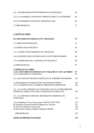 2.6. LAS ORGANIZACIONES INDIGENAS NACIONALES 64
2.6.1 LA ASAMBLEA NACIONAL INDIGENA POR LA AUTONOMIA 64
2.6.2 El CONGRESO NACIONAL INDIGENA (CNI) 66
2.7 BIBLIOGRAFIA 71
CAPITULO TRES
EL MOVIMIENTO INDIGENA EN VERACRUZ 74
3.1 ASPECTOS GENERALES 74
3.2 ESTRUCTURA POLITICA 78
3.3. LA POBLACIÓN INDIGENA EN VERACRUZ 80
3.4 LA POLITICA DEL ESTADO HACIA LOS PUEBLOS INDIOS 86
3.5 LA PROBLEMATICA AGRARIA EN VERACRUZ 90
3.6 BIBLIOGRAFIA 97
CAPITULO CUATRO
4.1 EL MOVIMIENTO INDIGENA EN VERACRUZ Y SUS ACTORES 97
4.2 LA RELIGIÓN EN VERACRUZ 99
4.3. LOS CONFLICTOS MÁS FUERTES EN EL PERIODO ESTUDIADO 101
4.4 DEMANDAS CENTRALES DE LOS PUEBLOS INDIOS 102
4.5 LA VISIÓN DE LOS ACTORESY DIRIGENTES INDIGENAS 105
4.6. LA LUCHA INDIGENA EN VERACRUZ NO ES UN MOVIMIENTO
INDIGENA COMO LO PLANTEA TOURAINAE NI MELUCCI. 107
4.7. LA CONSTRUCCIÓN DEL MOVIMIENTO INDIGENA EN
VERACRUZ 114
A) Coordinadora Cívica Veracruzana: COCIVE (1993-1997) 115
B) Asamblea Estatal de Pueblos Indígenas de Veracruz 121
C) EL Pacto Indígena Veracruzano: 122
D) Movimiento Agrario Indígena Zapatista: (MAIZ) 123
BIBLIOGRAFIA 125
CONCLUSIONES FINALES 127
3
 