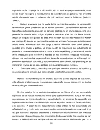 capitalista tardía, compleja, de la información, etc, no explican que pasa realmente y cree
que es mejor, no negar a la incertidumbre o de esconderse en las palabras, y es preferible
admitir claramente que no sabemos de qué sociedad estamos hablando. (Melucci,
1999:34).
• Melucci argumenta que la teoría de los movimientos sociales, ha transcendido
la concepción global y metafísica de los actores colectivos. Los movimientos sociales son
los profetas del presente, anuncian los cambios posibles, no en futuro distante, sino en el
presente de nuestras vidas, obligan al poder a mostrarse, y les dan una forma y rostro,
utilizan un lenguaje que parece de ellos. Pero lo dicen algo que los trasciende y hablan
por nosotros. El área de los movimientos sociales es ahora un “sector o un subsistema del
ámbito social. Reconocer esto nos obliga a revisar conceptos tales como Estado y
sociedad civil, privado y público. La propia noción de movimiento que actualmente se
presentaba como entidad que actuaba contra el sistema político y gubernamental, resulta
ahora inadecuada para describir la realidad de los fenómenos colectivos reticulares y
difusos. Los movimientos contemporáneos toman la forma de redes de solidaridad, con
poderosos significados culturales, y son precisamente estos últimos, los que distinguen de
manera tan rotunda de los actos políticos o de las organizaciones formales.
• Considera Melucci, ahora hay que partir por identificar el campo del conflicto y
después explicar la forma en que ciertos grupos sociales toman acción en ellos.
Melucci es importante para mi análisis, aquí sólo planteo algunos de sus puntos,
más adelante analizaremos su propuesta con más detalle y en un diálogo con las teorías
de los sociólogos latinoamericanos.
Muchos estudios de los movimientos sociales en los últimos años han subrayado la
capacidad de los nuevos actores para luchar por y postular demandas, aunque han tenido
que reconocer su pronta decadencia y desarticulación, sin embargo, ha aparecido una
importante tendencia de la sociedad civil a ampliar espacios, frente a un Estado obstinado
a no cederlos. A pesar de ello, frecuentemente estos análisis no han desarrollado una
reflexión teórica, y por lo tanto, una interpretación satisfactoria en el marco nacional. Y tal
vez por eso no ha explicado cabalmente la formación de los movimientos con todos los
componentes y los cambios que han provocados. En buena medida, los estudios se han
limitado a medir o a exaltar la capacidad revolucionaria de los movimientos, pero no a
30
 