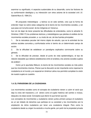 examinar su significado, ni aspectos sustanciales de su desarrollo, como los factores de
su conformación ideológica y su interacción con otros actores de la sociedad civil. (V.
Gabriel Muro G. 1994:21).
Mi propuesta metodológica y teórica va en este sentido, creo que la forma de
entender mejor es sobre estas categorías de la teoría de los movimientos sociales, y ver
que pasa con la lucha social de los indígenas en Veracruz.
Aun sin de dejar de tener presente las dificultades de entenderlos, como lo advierte G.
Giménez (1994:17) los problemas teóricos y metodológicos que plantea el análisis de los
movimientos sociales proceden, a su modo de ver, de tres fuentes principales:
1. De la naturaleza peculiar del mismo objeto de estudio, que es la actividad de los
actores sociales concretos y confrontados entre sí dentro de un determinado campo de
acción.
2. De la dificultad de establecer un paradigma explicativo convincente sobre su
génesis.
3. De la dificultad de precisar, desde el punto de vista epistemológico, el tipo de
relación deseable que debiera establecerse entre el analista y los actores sociales sujetos
de análisis”.
Como ya lo apuntaba Melucci, la teoría de los movimientos sociales es más pobre
que los movimientos mismos. Pienso que la discusión es tan importante como repensar la
ciudadanía en el mundo y en especial en América Latina nos permitirá completar la visión
de nuestro sujeto en cuestión.
1.4. EL PARADIGMA DE LA CIUDADANIA
Los movimientos sociales como el concepto de ciudadanía vienen a cubrir el vació que
dejo la crisis del maxisismo y el obrero como el sujeto histórico del cambio e incluso,
después a la clase social. Conceptos que dieron lo que tenían que dar.
Los conceptos de movimientos y ciudadanía vienen juntos primero porque el ciudadano
es un ser dotado de derechos que participa en su sociedad y los movimientos son la
ampliación de dicha ciudadanía por tener una ciudadanía integral. Pero como la
ciudadanía desde su origen ha excluido a mucha gente, por partir de la propiedad privada
31
 