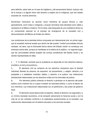 para definirla, sobre todo en el caso de Inglaterra y del pensamiento liberal, excluye más
de lo incluye y si alguien tiene más derecho a exigirlo son lo indígenas, que han estado
excluidos de muchos derechos.
Numerosos mexicanos se asumen como miembros de grupos étnicos y, más
generalmente, como indios o indígenas, y buscan reivindicar esta identidad como válida y
necesaria en el México moderno. Por lo tanto, esta búsqueda de una ciudadanía étnica es
un componente esencial en el proceso de emergencia de la sociedad civil y
democratización del México de finales de milenio.
Las condiciones de la identidad étnica compuesta son básicamente dos: en primer lugar,
que la sociedad nacional acepte que dentro de ella pueden “anidar”comunidades étnicas
variadas –es decir, que la diversidad étnica dentro del Estado nación no constituya una
amenaza contra ésta, aunque se manifieste en la esfera de lo público–; en segundo lugar,
que las comunidades étnicas acepten las normas constitutivas del Estado nación y se
sientan representadas en ellas.
• T. H. Marshall, comenta que la ciudadanía se desarrolla en tres derechos básicos,
el político, el civil y el económico.
1. El elemento civil se compone de los derechos necesarios para la libertad
individual: libertad de persona, de expresión, de pensamiento, y religión, derecho a la
propiedad y a establecer contratos válidos, y derecho a la justicia. Las instituciones
directamente relacionadas con los derechos civiles son los tribunales de justicia.
2. Por elemento político entiendo el derecho a participar en el ejercicio del poder
político como miembro de un cuerpo investido de autoridad política, o como el elector de
sus miembros. Las instituciones relacionadas son el parlamento y las juntas de gobierno
local.
3. El elemento social abarca todo el espectro, desde el derecho a la seguridad y a
un mínimo bienestar económico, al de compartir plenamente la herencia social y vivir la
vida de un ser civilizado conforme a lo estándares predominantes en la sociedad. Las
instituciones relacionadas son el sistema educativo y los servicios sociales.
32
 