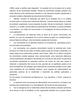 (1995), ayuda a clarificar esta integración: “la sociedad civil es el espacio de la acción
colectiva, de los movimientos sociales”. Porque los movimientos sociales contienen una
doble referencia a las orientaciones culturales y a las relaciones sociales, oponiéndose a
proyectos sociales y disputando las estructuras de dominación.
• Además, Touraine no desarrolla una teoría de la sociedad civil ni un análisis
concreto sobre su construcción institucional. Más bien, Touraine intenta aclarar un modelo
de sociedad: programada, (nuevos espacios de poder, formas de dominación, modos de
inversión y un modelo cultural reflexivo) posindustrial (la informática, la ciencia biomédica
y sus técnicas, los medios de comunicación y la investigación de dichos procesos y su
nueva aplicación).
• La reformulación de Habermas sobre la teoría de la acción comunicativa nos
permite ver como los paradigmas de la acción colectiva pueden ser complementarios,
porque Habermas atribuye a los movimientos sociales dos funciones:
• Los movimientos son el elemento dinámico en el proceso de aprendizaje social y
de la formación de la identidad.
• Los movimientos con proyectos democráticos tuvieron el potencial para iniciar
procesos, por medio de los cuales, el ámbito publico puedo ser revivido y expandido a un
amplio rango de las instituciones sociales. (Jean Cohen, 1995). En su última concepción
los movimientos sociales aparecen como exclusivamente como reacciones defensivas
contra la penetración del Estado y del mercado en el mundo de vida social. Aunque estos
movimientos representan la capacidad continua del mundo de vida para resistir la
reificación o colonización del mundo de vida, asumido así un significado positivo en la
teoría de Habermas. Sin embargo, para Habermas los movimientos sociales no son vistos
como portadores de una identidad colectiva, como capaces de institucionalizar los
potenciales positivos de la modernidad o trascender las políticas particulares y
expresivas.
En ese sentido, la contribución de Habermas es muy importante, J. Cohen propone en
tres tesis:
1. La distinción entre los procesos de diferenciación de la economía y el Estado y los
procesos de la modernización o la “racionalización” del mundo de vida sociocultural.
2. Con la emergencia de la modernidad cultural (de las esferas culturales autónomas
de la ciencia, el arte, la moralidad y la ley, organizadas alrededor de su propias valores
34
 