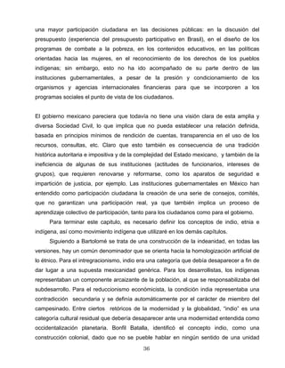 una mayor participación ciudadana en las decisiones públicas: en la discusión del
presupuesto (experiencia del presupuesto participativo en Brasil), en el diseño de los
programas de combate a la pobreza, en los contenidos educativos, en las políticas
orientadas hacia las mujeres, en el reconocimiento de los derechos de los pueblos
indígenas; sin embargo, esto no ha ido acompañado de su parte dentro de las
instituciones gubernamentales, a pesar de la presión y condicionamiento de los
organismos y agencias internacionales financieras para que se incorporen a los
programas sociales el punto de vista de los ciudadanos.
El gobierno mexicano pareciera que todavía no tiene una visión clara de esta amplia y
diversa Sociedad Civil, lo que implica que no pueda establecer una relación definida,
basada en principios mínimos de rendición de cuentas, transparencia en el uso de los
recursos, consultas, etc. Claro que esto también es consecuencia de una tradición
histórica autoritaria e impositiva y de la complejidad del Estado mexicano, y también de la
ineficiencia de algunas de sus instituciones (actitudes de funcionarios, intereses de
grupos), que requieren renovarse y reformarse, como los aparatos de seguridad e
impartición de justicia, por ejemplo. Las instituciones gubernamentales en México han
entendido como participación ciudadana la creación de una serie de consejos, comités,
que no garantizan una participación real, ya que también implica un proceso de
aprendizaje colectivo de participación, tanto para los ciudadanos como para el gobierno.
Para terminar este capitulo, es necesario definir los conceptos de indio, etnia e
indígena, así como movimiento indígena que utilizaré en los demás capítulos.
Siguiendo a Bartolomé se trata de una construcción de la indeanidad, en todas las
versiones, hay un común denominador que se orienta hacia la homologización artificial de
lo étnico. Para el intregracionismo, indio era una categoría que debía desaparecer a fin de
dar lugar a una supuesta mexicanidad genérica. Para los desarrollistas, los indígenas
representaban un componente arcaizante de la población, al que se responsabilizaba del
subdesarrollo. Para el reduccionismo económicista, la condición india representaba una
contradicción secundaria y se definía automáticamente por el carácter de miembro del
campesinado. Entre ciertos retóricos de la modernidad y la globalidad, “indio” es una
categoría cultural residual que debería desaparecer ante una modernidad entendida como
occidentalización planetaria. Bonfil Batalla, identificó el concepto indio, como una
construcción colonial, dado que no se pueble hablar en ningún sentido de una unidad
36
 