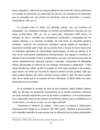 étnica, lingüística o cultural de los antiguos pobladores del continente. Indio es claramente
un concepto de dominación, es estamental, por ello con una connotación de inferioridad,
que se consolidad con una práctica de trescientos años de dominación y sumisión.
(Leticia Reina, 1997, pp.17).
El concepto Indio no define una identidad cultural, sino una condición de
desigualdad. Las verdaderas entidades en términos de identificación culturales son las
etnias. (Leticia Reina, 1997, pp. 19). Lo mismo dice Florescano (1997. pp.21), “el
concepto de indio y etnicidad son concepciones construidas y manipuladas por los
actores colectivos y no esencias inmutables. De esta forma, la indeanidad genérica
constituye entonces una construcción ideológica, aunque basada en sociedades y
situaciones concretas para el logro de sus propios fines, y es que de hecho actúa como
un coeficiente aglutinador de colectividades desarticuladas, tal como se advierte en el
caso de los movimientos contestatarios contemporáneos, que agrupan a miembros de
distintas etnias unificando en torno a problemáticas comunes. Se trata de la asunción de
nuevas representaciones colectivas políticas y culturales, configuradas de identidades
étnicas estructuradas en términos de una ideología reivindicativa y totalizadora” 14
Para
Carlos Montemayor (2000, pp.26) el concepto de indio sigue ocultando a los pueblos,
sigue siendo una señal que recuerda la negación primera de esos pueblos, dado que
estos pueblos siempre han tenido nombres precisos desde el siglo XV hasta nuestros
días. No es casual que en el congreso de Nurio, Michoácan, el EZLN hable a los indios
llamándoles por sus nombres.
En la actualidad el concepto de etnia sé esta revisando, (según Gilberto Jiménez
2000, pp. 48) bajo una perspectiva constructivista, en la relación interactiva y dinámica
con otros conceptos adyacentes como los de nación y ciudadanía; y con la preocupación
de su adecuación empírica para abarcar los fenómenos étnicos que se manifiestan en el
mundo entero, y no sólo en un país o en una región particular.
Tomaremos la definición de pueblos indios como lo propone la Organización
Internacional del Trabajo en su Convenio 169 (1995. pp.54), “Significa el reconocimiento
de la identidad especifica de esos grupos que los diferencia de los demás componentes
14
Bartolomé, 1998. Gente de Costumbre y Gente de Razón. Pp 55
37
 