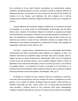 de la sociedad en la que están insertos, reconociendo sus características sociales,
culturales y económicas propias, así como, su derecho a poseer el sustento territorial y el
hábitat que precisan”. Es de hecho en lo que se basan los Acuerdos de San Andrés y la
iniciativa de la ley Cocopa, que finalmente han sido mutilados por la reforma
constitucional en materia de derechos indígenas aprobada en el 2001 por el Congreso de
la Unión.
Cuando hablamos del movimiento indígena, hablamos de un movimiento que tiene
una identidad, de un grupo social con particularidades socioculturales que los define
frente a otros sectores. El movimiento indígena ha construido un programa que integra
las reivindicaciones coyunturales e históricas que les permite proyectar sus dinámicas, es
decir, sus aspiraciones y la táctica y estrategias para el logro de ellas. Cuenta con una
estructura que articula el cuerpo de ese movimiento, creando sus propias formas de
relacionarse lo que permite la permanencia y el desarrollo de formas más complejas de
organización. (José Jaime Torres, 2000, pp. 57).
Por Etnia o grupos étnicos entenderemos que son colectividades determinadas
históricamente que tienen características tanto objetivas con subjetivas, es decir, sus
miembros reconocen que comparten rasgos comunales, tales como la lengua, cultura o
religión, así como un sentido de pertenencia. (Stavenhagen, 2000. pp.10). La importancia
de esto es que las demandas étnicas o de los pueblos indígenas tienden a discutir la
legitimidad de las instituciones del Estado, por eso no es fácil que cedan a sus reclamos
de igualdad jurídica, y de autonomía. Es decir, la etnicidad se ha convertido en un
profundo símbolo de movilización política, destaca el hecho de que no todos los conflictos
étnicos se presentan como luchas políticas. (Ana Margolis, 1992, pp. 9)
Mi estudio es un estudio de caso y desde la visión de la sociología, lo cual tiene,
como todo, tanto sus limitaciones como sus ventajas. Mi versión es ciertamente una visión
general, y es un intento de reflexión sociológica sobre tal situación, donde coincido con
Guillermo Trejo (2000. pp. 206), cuando afirma que “ la mayor parte del conocimiento
sobre etnicidad y conflictos étnicos se han construido sobre bases metodológicas
endebles: al estudiar solamente una cara de la moneda (el rostro violento de la etnicidad)
38
 