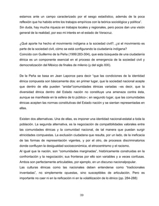 estamos ante un campo caracterizado por el sesgo estadístico, además de la poca
reflexión que ha habido entre los trabajos empíricos con la teórica sociológica y política”.
Sin duda, hay mucha riqueza en trabajos locales y regionales, pero pocos dan una visión
general de la realidad, por eso mi interés en el estado de Veracruz.
¿Qué aporte ha hecho el movimiento indígena a la sociedad civil?, ¿si el movimiento es
parte de la sociedad civil, cómo se está configurando la ciudadanía indígena?
Coincido con Guillermo de la Peña (1999:283-304), que esta búsqueda de una ciudadanía
étnica es un componente esencial en el proceso de emergencia de la sociedad civil y
democratización del México de finales de milenio (y del siglo XXI).
De la Peña se basa en Jean Laponce para decir “que las condiciones de la identidad
étnica compuesta son básicamente dos: en primer lugar, que la sociedad nacional acepte
que dentro de ella pueden “anidar”comunidades étnicas variadas –es decir, que la
diversidad étnica dentro del Estado nación no constituye una amenaza contra ésta,
aunque se manifieste en la esfera de lo público–; en segundo lugar, que las comunidades
étnicas acepten las normas constitutivas del Estado nación y se sientan representadas en
ellas.
Existen dos alternativas. Una de ellas, es imponer una identidad nacional-estatal a toda la
población. La segunda alternativa, es la negociación de compatibilidades valorales entre
las comunidades étnicas y la comunidad nacional, de tal manera que puedan surgir
etnicidades compuestas. La exclusión ciudadana que resulta, por un lado, de la ineficacia
de las formas de representación vigentes, y por el otro, de procesos discriminatorios
donde confluyen la desigualdad socioeconómica, el etnocentrismo y el racismo.
Al igual que la nación, son “comunidades marginadas”, históricamente construidas en la
confrontación y la negociación; sus fronteras por ello son variables y a veces confusas.
Ambos son perfectamente articulables, por ejemplo, en un discurso nacionalpopular.
Las culturas étnicas como las nacionales deben entenderse como “tradicionales
inventadas”, no simplemente opuestas, sino susceptibles de articulación. Pero es
importante no caer ni en la reificación ni en la volatilización de lo étnico (pp. 284-288)
39
 