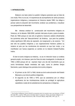 1. INTRODUCCIÓN.
Elaborar una tesis sobre la cuestión indígena pareciera que se trata de
una moda. Pero no es así, mi experiencia de acompañante de varios procesos
organizativos indígenas y campesinos en Veracruz desde 1992, me obliga a
pensar sobre la situación del movimiento; analizar sus problemas y visualizar
sus perspectivas de desarrollo.
Me interesa analizar la construcción del movimiento indígena en
Veracruz, en la década 1992-2002, periodo vital para el país y para el estado.
Parto de 1992 porque en ese año el gobierno mexicano celebró oficialmente
los quinientos años del “descubrimiento” de América, que para los pueblos
indios significaron 500 años de represión, de marginación y de racismo. 1
En
ese año los pueblos indígenas y sus organizaciones hacieron público su
reclamo al país por las condiciones de exclusión en que han vivido, y se
manifiestan con fuerza exigiendo un cambio en la relación Estado-Pueblos
Indios.
Si bien la lucha indígena es histórica, no es mi intención hacer un análisis
general amplio, me interesa, para los fines de esta investigación, la década de
1992 a 2002 porque ahí se expresó mejor una ola del movimiento que ya
venía formándose desde mediados del siglo, como lo plantea Sergio
Sarmiento, quien distingue tres periodos de la lucha indígena,
• El primero va de 1917 a 1940, donde se da la estructuración del Estado
Mexicano y se inicia la política indigenista.
• El segundo va de 1940 a 1970, que se caracteriza por un reflujo
significativo de las movilizaciones donde se privilegió la agricultura
capitalista a costa de la subsistencia de campesinos e indígenas.
1 Las luchas indígenas vienen desde la conquista pero en nuestro caso, nos interesa el final
del siglo XX , a partir 1992, para entender mejor su proceso. Véase. La lucha indígena; un
reto a la ortodoxia. Sergio Sarmiento y Ma. Consuelo Mejía, Siglo XXI, 1987, pp. 37.
4
 