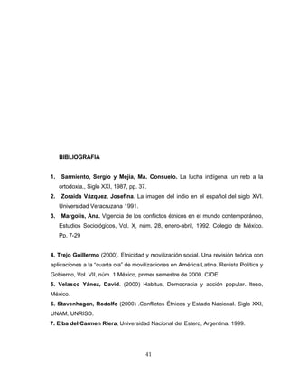 BIBLIOGRAFIA
1. Sarmiento, Sergio y Mejía, Ma. Consuelo. La lucha indígena; un reto a la
ortodoxia., Siglo XXI, 1987, pp. 37.
2. Zoraida Vázquez, Josefina. La imagen del indio en el español del siglo XVI.
Universidad Veracruzana 1991.
3. Margolis, Ana. Vigencia de los conflictos étnicos en el mundo contemporáneo,
Estudios Sociológicos, Vol. X, núm. 28, enero-abril, 1992. Colegio de México.
Pp. 7-29
4. Trejo Guillermo (2000). Etnicidad y movilización social. Una revisión teórica con
aplicaciones a la “cuarta ola” de movilizaciones en América Latina. Revista Política y
Gobierno, Vol. VII, núm. 1 México, primer semestre de 2000. CIDE.
5. Velasco Yánez, David. (2000) Habitus, Democracia y acción popular. Iteso,
México.
6. Stavenhagen, Rodolfo (2000) .Conflictos Étnicos y Estado Nacional. Siglo XXI,
UNAM, UNRISD.
7. Elba del Carmen Riera, Universidad Nacional del Estero, Argentina. 1999.
41
 