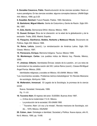 8. González Casanova, Pablo. Reestructuración de las ciencias sociales: Hacia un
nuevo paradigma. En las ciencias sociales: algunos conceptos básicos. UNAM-Siglo
XXI. México, 1999, pp.3-25
9. Kosellek. Reinhart. Futuro Pasado. Paidos. 1993. Barcelona.
10. Bartolomé, Miguel Alberto. Gente de Costumbre y Gente de Razón. Siglo XXI-
INI, 1997.
11. Zolo, Danilo. Democracia Difícil. Alianza. México, 1994.
12. Dussel, Enrique; Ética de la Liberación: en la edad de la globalización y de la
exclusión. Trotta, 2002. Madrid, España.
13. Pasquino, Gianfranco. Bobbio, Norberto y Matteucci NIcola. Diccionario de
Política. Siglo XXI. México 1998.
14. Reina, Leticia, (coord.). La reindianización de América Latina. Siglo XXI-
Ciesas. México, 1997.
15. Florescano, Enrique. Memoria Indígena. Taurus. México 1999.
16. Montemayor. Carlos. Los pueblos indios de México hoy. Planeta. México,
2000.
17. Jiménez; Gilberto. Identidades Étnicas: estado de la cuestión., en Los retos de
la etnicidad en los estados-nación del XXI. Leticia Reina (coord.). Ciesas-INI-Miguel
Ángel Porrúa. México, 2000.
Identidades religiosas y sociales en México. IIS-UNAM. México 1996.
“Los movimientos sociales. Problemas teórico-metodológicos” En Revista Mexicana
de sociología. Abril-junio 1994.
18. Wallerstein, Immanuel. El Legado de la Sociología, la promesa de la ciencia
social.
Nueva. Sociedad. Venezuela, 1999.
Pp. 11- 61.
19. Touraine Alain, El regreso del actor. EUDEBA. Buenos Aires 1997.
---, Crítica de la modernidad. F.C.E. México.
- La producción de la sociedad. IIS-UNAM.1995
- 1
Touraine; Alain: LA voz y la mirada”, Revista mexicana de Sociología, oct-
dic. , 1979, México, IISUNAM
20. Cohen, Jean. Estrategia e identidad. Sociedad y Política. Nueva época, año III,
No 6, México, 1995, pp. 15-68.
42
 