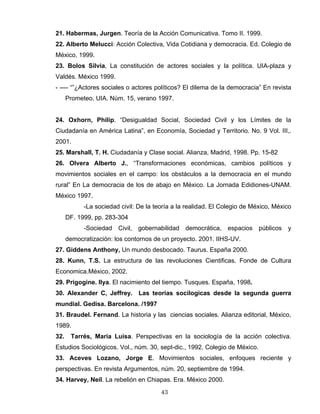 21. Habermas, Jurgen. Teoría de la Acción Comunicativa. Tomo II. 1999.
22. Alberto Melucci: Acción Colectiva, Vida Cotidiana y democracia. Ed. Colegio de
México, 1999.
23. Bolos Silvia, La constitución de actores sociales y la política. UIA-plaza y
Valdés. México 1999.
- ---- “”¿Actores sociales o actores políticos? El dilema de la democracia” En revista
Prometeo. UIA. Núm. 15, verano 1997.
24. Oxhorn, Philip. “Desigualdad Social, Sociedad Civil y los Límites de la
Ciudadanía en América Latina”, en Economía, Sociedad y Territorio. No. 9 Vol. III,.
2001.
25. Marshall, T. H. Ciudadanía y Clase social. Alianza, Madrid, 1998. Pp. 15-82
26. Olvera Alberto J., “Transformaciones económicas, cambios políticos y
movimientos sociales en el campo: los obstáculos a la democracia en el mundo
rural” En La democracia de los de abajo en México. La Jornada Edidiones-UNAM.
México 1997.
-La sociedad civil: De la teoría a la realidad. El Colegio de México, México
DF. 1999, pp. 283-304
-Sociedad Civil, gobernabilidad democrática, espacios públicos y
democratización: los contornos de un proyecto. 2001. IIHS-UV.
27. Giddens Anthony, Un mundo desbocado. Taurus. España 2000.
28. Kunn, T.S. La estructura de las revoluciones Cientificas. Fonde de Cultura
Economica.México, 2002.
29. Prigogine. Ilya. El nacimiento del tiempo. Tusques. España, 1998.
30. Alexander C, Jeffrey. Las teorias socilogicas desde la segunda guerra
mundial. Gedisa. Barcelona. /1997
31. Braudel. Fernand. La historia y las ciencias sociales. Alianza editorial, México,
1989.
32. Tarrés, Maria Luisa. Perspectivas en la sociología de la acción colectiva.
Estudios Sociológicos. Vol., núm. 30, sept-dic., 1992. Colegio de México.
33. Aceves Lozano, Jorge E. Movimientos sociales, enfoques reciente y
perspectivas. En revista Argumentos, núm. 20, septiembre de 1994.
34. Harvey, Neil. La rebelión en Chiapas. Era. México 2000.
43
 