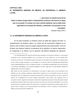 CAPITULO DOS:
EL MOVIMIENTO INDÍGENA EN MÉXICO, EN REFERENCIA A AMERICA
LATINA.
“...para hacer un estudio serio de los
indios no basta recoger datos e interpretarlos conforme a las teorías en boga;
que no se puede ir al campo con unas cuantas hipótesis; que se debe tener
seguridad en el manejo del método y, sobretodo, una precisión en los
conceptos”
Ricardo Pozas (1971)
3.1. EL MOVIMIENTO INDÍGENA EN AMÉRICA LATINA1
En los años recientes, en América Latina se habla del “regreso del indio”, la
reindianización de América Latina o la cuarta ola del movimiento indígena en su
historia, esto se debe a que han surgido organizaciones mas estructuradas, como en
Ecuador que lograron destituir al presidente de la república; el avance organizativo
en Guatemala y en México con la aparición del Ejército Zapatista de Liberación
1 La realidad política de América Latina sigue sometida a una historia colonial y a una presión
economica de los mercados globales que no la dejan ser lo que puede ser, en ese sentido M.A.
Carretón nos dice que “en América Latina estamos en una época de transición a la democracia,
lo que está en juego, entonces, es si estamos en un nuevo ciclo de autoritarismo-democracia
como tradicionalmente se dio en América Latina, o si estamos inaugurando una nueva época
en nuestras sociedades y en nuestras políticas, es decir, algo que va más allá del cambio de
régimen pero a la vez lo incluye.
Hay tareas en esta transición a la democracia y sin duda se aplica para el caso mexicano; esto
significa que los primeros gobiernos democráticos después de una transición tienen dos tareas
principales. Una es completar la transición superando los enclaves autoritarios. La otra es iniciar el
proceso de consolidación del nuevo régimen democrático. Para lograr esta segunda tarea es
necesario evitar la regresión autoritaria, además de emprender procesos de democratización social e
integración nacional. Estos dos últimos procesos han sido parte del ethos democrático y de la idea
de democracia en América Latina. Es estas tareas es donde los movimientos sociales pueden dar un
aporte clave en lograr que la democratización sea profunda y evitar el regreso el autoritarismo”.
(Manuel Antonio Carretón 1999:59-74)
45
 