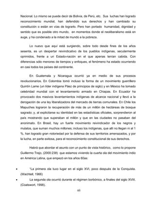 Nacional. Lo mismo se puede decir de Bolivia, de Perú, etc. Sus luchas han logrado
reconocimiento mundial, han defendido sus derechos y han cambiado su
constitución o están en vías de lograrlo. Pero han portado humanidad, dignidad y
sentido que es posible otro mundo, en momentos donde el neoliberalismo está en
auge, y ha condenado a la mitad de mundo a la pobreza.
Lo nuevo que aquí está surgiendo, sobre todo desde fines de los años
sesenta, es un despertar reivindicativo de los pueblos indígenas, secularmente
oprimidos, frente a un Estado-nación en el que apenas tenían cabida. Con
diferencias sólo menores de tiempos y enfoques, el fenómeno ha estado ocurriendo
en casi todos los países del continente.
En Guatemala y Nicaragua ocurrió ya en medio de sus procesos
revolucionarios. En Colombia tomó incluso la forma de un movimiento guerrillero
Quintín Lame (un líder indígena Páez de principios de siglo) y en México ha tomado
celebridad mundial con el levantamiento armado en Chiapas. En Ecuador ha
provocado dos masivos levantamientos indígenas de alcance nacional y llevó a la
derogación de una ley liberalizadora del mercado de tierras comunales. En Chile los
Mapuches lograron la recuperación de más de un millón de hectáreas de bosque
sagrado; y, al explicitarse su identidad en las estadísticas oficiales, sorprendieron al
país mostrando que superaban el millón y que en las ciudades no pasaban del
anonimato. En Brasil, hay un fuerte movimiento reivindicador de los negros y
mulatos, que suman muchos millones; incluso los indígenas, que allí no llegan ni al 1
%, han logrado gran notoriedad por la defensa de sus territorios amenazados, y por
la lucha, en parte exitosa, para el reconocimiento constitucional de sus derechos.
Habrá que abordar el asunto con un punto de vista histórico, como lo propone
Guillermo Trejo, (2000:238) que estamos viviendo la cuarta ola del movimiento indio
en América Latina, que empezó en los años 60as:
• “La primera ola tuvo lugar en el siglo XVI, poco después de la Conquista.
(Wachtell, 1966)
• La segunda ola ocurrió durante el régimen borbónico, a finales del siglo XVIII.
(Coatswort, 1998).
46
 