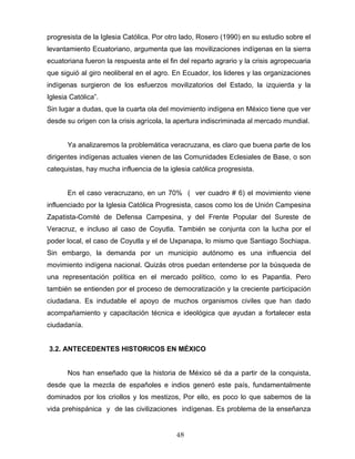 progresista de la Iglesia Católica. Por otro lado, Rosero (1990) en su estudio sobre el
levantamiento Ecuatoriano, argumenta que las movilizaciones indígenas en la sierra
ecuatoriana fueron la respuesta ante el fin del reparto agrario y la crisis agropecuaria
que siguió al giro neoliberal en el agro. En Ecuador, los lideres y las organizaciones
indígenas surgieron de los esfuerzos movilizatorios del Estado, la izquierda y la
Iglesia Católica”.
Sin lugar a dudas, que la cuarta ola del movimiento indígena en México tiene que ver
desde su origen con la crisis agrícola, la apertura indiscriminada al mercado mundial.
Ya analizaremos la problemática veracruzana, es claro que buena parte de los
dirigentes indígenas actuales vienen de las Comunidades Eclesiales de Base, o son
catequistas, hay mucha influencia de la iglesia católica progresista.
En el caso veracruzano, en un 70% ( ver cuadro # 6) el movimiento viene
influenciado por la Iglesia Católica Progresista, casos como los de Unión Campesina
Zapatista-Comité de Defensa Campesina, y del Frente Popular del Sureste de
Veracruz, e incluso al caso de Coyutla. También se conjunta con la lucha por el
poder local, el caso de Coyutla y el de Uxpanapa, lo mismo que Santiago Sochiapa.
Sin embargo, la demanda por un municipio autónomo es una influencia del
movimiento indígena nacional. Quizás otros puedan entenderse por la búsqueda de
una representación política en el mercado político, como lo es Papantla. Pero
también se entienden por el proceso de democratización y la creciente participación
ciudadana. Es indudable el apoyo de muchos organismos civiles que han dado
acompañamiento y capacitación técnica e ideológica que ayudan a fortalecer esta
ciudadanía.
3.2. ANTECEDENTES HISTORICOS EN MÉXICO
Nos han enseñado que la historia de México sé da a partir de la conquista,
desde que la mezcla de españoles e indios generó este país, fundamentalmente
dominados por los criollos y los mestizos, Por ello, es poco lo que sabemos de la
vida prehispánica y de las civilizaciones indígenas. Es problema de la enseñanza
48
 