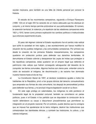 escolar mexicana, pero también es una falta de interés personal por conocer la
historia.
El estudio de los movimientos campesinos, siguiendo a Enrique Florescano
(1999: 123) en el siglo XIX ha carecido de un marco adecuado que los abarque en
conjunto, y al mismo tiempo permita profundizar en sus particularidades. El número,
la extensión territorial, la violencia y la repetición de las rebeliones campesinas entre
1821 y 1910, tienen como primera explicación los cambios políticos e institucionales
que entonces experimentó el país.
El paso del régimen colonial al Estado republicano fue el cambio más radical
que sufrió la sociedad en tres siglos, y ese acontecimiento por fuerza modificó la
situación de los pueblos indígenas y las comunidades campesinas. Por primera vez
desde la creación de los primeros Estados mesoamericanos, los campesinos
quedaron sin protección jurídica para defender sus derechos territoriales. Al
derrumbarse el Estado colonial y desaparecer las Leyes de Indias que protegían a
las repúblicas campesinas, éstas quedaron sin el amparo legal que defendía el
patrimonio más valioso que habían conseguido salvaguardar del desastre de la
conquista: las tierras comunales. Algunos hechos son claros para entender como la
visión de exclusión al indígena, de discriminación y de racismo han dominado
nuestra historia hasta el día de hoy:
a) La Constitución liberal de 1857, al declarar ciudadanos iguales a todos los
habitantes de la República, privó a los grupos étnicos del derecho consuetudinario
que amparaba sus formas de vida comunitaria, los despojó de personalidad jurídica
para defender sus tierras, y no proveyó ninguna legislación social en su favor.
b) En este siglo pródigo en calamidades, los indígenas no sólo perdieron el
fundamento legal de la propiedad comunal, también se convirtieron en parias
políticos, pues ni el Estado ni los partidos que se disputaban la conducción de la
nación defendieron su causa o discurrieron procedimientos que permitieran su
integración en el proyecto nacional. Por el contrario, puede decirse que la consigna
que se impuso fue apoderarse de la tierra indígena, destruir las instituciones que
cohesionaban las identidades étnicas, y combatir las tradiciones, la cultura, y los
valores indígenas.
49
 