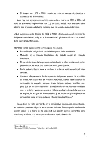 • El tercero de 1970 a 1983, donde se nota un avance significativo y
cualitativo del movimiento.2
Aquí hay que agregar otro periodo, que sería el cuarto de 1983 a 1994, (el
libro de Sarmiento se publicó en 1987), y sin duda, desde 1994 a la fecha está
abierto otro proceso en la lucha indígena que no se sabe cuándo termine.
¿Qué sucedió en esta década de 1992 a 2002? ¿Qué pasó con el movimiento
indígena a escala nacional y en el ámbito estatal? ¿Cómo analizar lo sucedido?
Esta es mi pregunta básica.
Identifico varios ejes que me servirán para mi estudio.
• El cambio del indigenismo hacia la búsqueda de la autonomía.
• Mutación en el Estado Capitalista: del Estado social al Estado
Neoliberal.
• El rompimiento de la hegemonía priísta hacia la alternancia en el poder
presidencial, es decir, una transición lenta, pero posible.
• De la lucha indígena legal y pacifica, a la lucha legitima no legal, sino
armada.
• Veracruz y la presencia de doce pueblos indígenas, y cerca de un millón
de indios. Un estado rico en recursos naturales, siendo líder nacional en
producción de ganado, naranja, limón, tabaco, azúcar, petróleo, etc,
pero que en los años recientes el crecimiento de la pobreza contrasta
con lo anterior. Veracruz ocupa el 5 lugar en los índices de la pobreza
en el país, el 3 lugar en analfabetismo, y es ahora un gran expulsor de
emigrantes hacia el norte del país y hacia Estados Unidos.3
Ahora bien, mi visón se inscribe en la perspectiva sociológica, sin embargo,
es evidente puede en algunos aspectos ser limitado. Pienso que la teoría de la
acción social y la teoría de la sociedad civil podrán darme elementos para
construir y analizar, con estas precauciones el sujeto de estudio.
2 Ibíd. , Pp. 37-45
3 Datos de INEGI, Conteo de Población y Vivienda 1995.
5
 