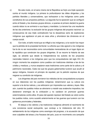 c) De este modo, en el seno mismo de la República se forjó una triple oposición
contra el mundo indígena. La primera la profundizaron las élites dirigentes y los
partidos liberales y conservadores, que rechazaron a los indígenas como parte
constitutiva de sus proyectos políticos. La segunda fue la oposición que se configuró
entre el Estado y los diversos grupos étnicos, a quienes el primero declaró la guerra
cuando éstos no se avinieron a sus leyes y mandatos. La tercera fue una resultante
de las dos anteriores: la exclusión de los grupos indígenas del proyecto nacional. La
consecuencia de esa triple contradicción fue la desastrosa serie de explosiones
indígenas que agobiaron al país en esos años y ahondaron las divisiones en el
cuerpo social.
d) Con todo, el daño moral que se infligió a los indígenas y a la nación fue mayor
que la pérdida de la propiedad territorial. La afrenta que más agravió a los indígenas
fue la de no ser reconocidos como comunidades merecedoras de un lugar digno en
la república que construían los grupos dirigentes. Si se recorre la historia de ese
siglo, se advierte que desde la Independencia los autores de los proyectos
nacionales trataron a los indígenas peor que los conquistadores del siglo XVI. En
ningún momento los aceptaron como pueblos con tradiciones distintas a las de los
criollos y mestizos, y nunca aceptaron esas tradiciones como parte de la cultura y el
patrimonio nacionales. Cada vez que los grupos gobernantes tuvieron que acudir al
apoyo indígena, trocaron el principio de equidad, por la petición expresa de que
negaran su condición de indígenas.
e) Los dirigentes del país revivieron los métodos de los conquistadores europeos
en sus relaciones con los pueblos indígenas: dictaminaron que su cultura era
superior a la de los nativos, y se esforzaron por imponerles sus valores y leyes. Más
aún, cuando los pueblos indios se atrevieron a resistir esa avalancha impositiva, los
declararon enemigos de la civilización y no vacilaron en promover guerras
exterminadoras contra ellos. El peso del aparato represor del Estado se volcó contra
los pueblos indios, como sucedió anteriormente en las guerras que tuvieron con los
gobiernos provinciales y federales.
f) El ataque a los valores y las tradiciones indígenas alimentó el nacimiento de
una conciencia social excluyente, que condujo a la intolerancia del otro. El
señalamiento de los indígenas como enemigos del progreso, o la acusación de que
eran culpables del atraso y los fracasos del país, puso en movimiento una campaña
50
 