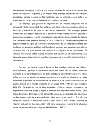 insidiosa que terminó de configurar una imagen negativa del indígena. La prensa, los
libros, los discursos, la pintura y los medios más diversos difundieron una imagen
degradada, salvaje y obtusa de los indígenas, que se generalizó en el siglo y se
adentró en las partes más profundas de la conciencia nacional.
g) La ideología que justificó la negación de los valores indígenas fue la
concepción de la modernidad. Aún está por escribirse el libro que explique cómo se
introdujo y asentó en el país la idea de la modernidad. Sin embargo, puede
aventurarse que ésta se resumió en la asunción de los valores políticos, sociales y
económicos europeos, y en la implantación intransigente de un modelo de Estado
que hasta entonces ignoraba la mayoría de la población. El Estado que surgió en la
segunda mitad del siglo, se convirtió en el instrumento de un poder obsesionado por
implantar los principios políticos del liberalismo europeo, aun cuando esos valores
chocaran con los tradicionales que nutrían a la mayoría de los pobladores. El
vehículo que integró estas nuevas funciones del Estado fue el nacionalismo, una
ideología que se desarrolló con gran fuerza después de la invasión norteamericana y
la francesa.
Por eso, se explica como la lucha de los pueblos indígenas por obtener
reconocimiento, igualdad o autonomía dentro del marco de un Estado territorial
existente, o por ser independiente de dicho Estado, no es un fenómeno nuevo. Estos
esfuerzos, que en ocasiones vienen aparejados con conflictos violentos han sido
inherentes al proceso de formación de los Estados y de construcción nacional, el
cual se generó en el mundo occidental en los siglos XVIII y XIX. (R. Stavenhagen,
2000.15). Es evidente que la elite española, criolla o mestiza impusieron su
hegemonía sobre las etnias o sobre el territorio que reclaman como propio. Esta
lucha, dominador-dominado, se ha convertido en uno de los asuntos más polémicos
de las luchas políticas y los conflictos civiles de todo el mundo. Por ello, es
necesario conocer y reflexionar sobre lo que sobre lo que sucedió durante el
régimen colonial, en los siglos XIX y XX para comprender realmente la situación
actual de las comunidades indígenas (Leticia Reina, 1997:37).
51
 