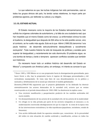 Lo que sabemos es que, las luchas indígenas han sido permanentes, casi en
todos los grupos étnicos del país, ha tenido varias rebeliones, la mayor parte por
problemas agrarios, por defender su cultura y su religión.
3.3. EL ESTADO ACTUAL
El Estado mexicano como la mayoría de los Estados latinoamericanos, han
sufrido los orígenes coloniales de autoritarismo, y la falta de una ciudadanía real; que
han impedido que el mismo Estado como tal crezca. La enfermedad crónica ha sido
el dualismo, la desigualdad que después de 504 años no ha sido posible vencer, sino
al contrario, se ha vuelto más aguda. Esto es lo que Altimir (1990:29) denomina “una
pauta histórica de desarrollo estructuralmente desequilibrado y socialmente
excluyente”. Toda nuestra historia ha sido de búsqueda de políticas y sociales para
superar tal desigualdad, y recientemente tan solo disminuirla. El problema sigue, es
una bomba de tiempo y tarde o temprano aparecen conflictos sociales que también
son históricos.
Es necesario hacer todo un análisis histórico del desarrollo del Estado en
México2
y compararlo con América Latina, sin embargo, mi interés es conocer lo que
2 Entre 1985 y 1995 México se ve una propensión hacia la desorganización generalizada, para
hacer frente a ello, hay la propensión hacia el regreso de liderazgos personalizados y del
verticalismo manipulador. Se trata más bien de una desordenamiento en la político y
exclusión y debilitamiento de lo social que inherente el modelo globalizador.
Zermeño,(1996:87-90) argumenta que el proyecto globalizador se ha dedicado ha destruir
sistemáticamente los actores destacados de la sociedad civil, actores que se venían
construyendo en el periodo desarrollista de 1940-1980. La disolvencia la explica como:
• Una creciente masificación y pauperización producto de los cambios acelerados del
nuevo modelo.
• Un desmantelamiento de los actores de la sociedad civil, de los actores de la modernidad
• Un refugio en la vida privada por parte de los sectores integrados al consumo y a la
modernización convencida ideológicamente de que la culpa de la crisis de la época vino
de las intervenciones centralistas y la vida republicana (populismo, socialismo, estado de
bienestar).
• Una acción deliberada desde los aparatos estatales que, conscientes de la precariedad
del orden en esta situación de cambio acelerado y masificación, actúan en todos los
52
 