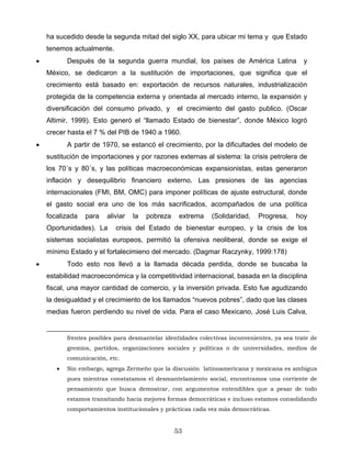 ha sucedido desde la segunda mitad del siglo XX, para ubicar mi tema y que Estado
tenemos actualmente.
• Después de la segunda guerra mundial, los países de América Latina y
México, se dedicaron a la sustitución de importaciones, que significa que el
crecimiento está basado en: exportación de recursos naturales, industrialización
protegida de la competencia externa y orientada al mercado interno, la expansión y
diversificación del consumo privado, y el crecimiento del gasto publico. (Oscar
Altimir, 1999). Esto generó el “llamado Estado de bienestar”, donde México logró
crecer hasta el 7 % del PIB de 1940 a 1960.
• A partir de 1970, se estancó el crecimiento, por la dificultades del modelo de
sustitución de importaciones y por razones externas al sistema: la crisis petrolera de
los 70´s y 80´s, y las políticas macroeconómicas expansionistas, estas generaron
inflación y desequilibrio financiero externo. Las presiones de las agencias
internacionales (FMI, BM, OMC) para imponer políticas de ajuste estructural, donde
el gasto social era uno de los más sacrificados, acompañados de una política
focalizada para aliviar la pobreza extrema (Solidaridad, Progresa, hoy
Oportunidades). La crisis del Estado de bienestar europeo, y la crisis de los
sistemas socialistas europeos, permitió la ofensiva neoliberal, donde se exige el
mínimo Estado y el fortalecimieno del mercado. (Dagmar Raczynky, 1999:178)
• Todo esto nos llevó a la llamada década perdida, donde se buscaba la
estabilidad macroeconómica y la competitividad internacional, basada en la disciplina
fiscal, una mayor cantidad de comercio, y la inversión privada. Esto fue agudizando
la desigualdad y el crecimiento de los llamados “nuevos pobres”, dado que las clases
medias fueron perdiendo su nivel de vida. Para el caso Mexicano, José Luis Calva,
frentes posibles para desmantelar identidades colectivas inconvenientes, ya sea trate de
gremios, partidos, organizaciones sociales y políticas o de universidades, medios de
comunicación, etc.
• Sin embargo, agrega Zermeño que la discusión latinoamericana y mexicana es ambigua
pues mientras constatamos el desmantelamiento social, encontramos una corriente de
pensamiento que busca demostrar, con argumentos entendibles que a pesar de todo
estamos transitando hacia mejores formas democráticas e incluso estamos consolidando
comportamientos institucionales y prácticas cada vez más democráticas.
53
 