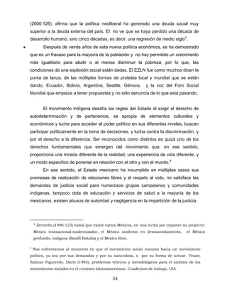 (2000:126), afirma que la política neoliberal ha generado una deuda social muy
superior a la deuda externa del país. El no ve que se haya perdido una década de
desarrollo humano, sino cinco décadas, es decir, una regresión de medio siglo3
.
• Después de veinte años de esta nueva política económica, se ha demostrado
que es un fracaso para la mayoría de la población y no hay permitido un crecimiento
más igualitario para abatir o al menos disminuir la pobreza, por lo que, las
condiciones de una explosión social están dadas. El EZLN fue como muchos dicen la
punta de lanza, de las múltiples formas de protesta local y mundial que se están
dando, Ecuador, Bolivia, Argentina, Seattle, Génova, y la voz del Foro Social
Mundial que empieza a tener propuestas y no sólo denuncia de lo que está pasando.
El movimiento indígena desafía las reglas del Estado al exigir el derecho de
autodeterminación y de pertenencia, se apropia de elementos culturales y
económicos y lucha para acceder al poder político en sus diferentes niveles, buscan
participar políticamente en la toma de decisiones, y lucha contra la discriminación, y
por el derecho a la diferencia. Ser reconocidos como distintos es quizá uno de los
derechos fundamentales que emergen del movimiento que, en ese sentido,
proporciona una mirada diferente de la realidad, una experiencia de vida diferente, y
un modo especifico de ponerse en relación con el otro y con el mundo.4
En ese sentido, el Estado mexicano ha incumplido en múltiples casos sus
promesas de realización de elecciones libres y el respeto al voto, no satisface las
demandas de justicia social para numerosos grupos campesinos y comunidades
indígenas, tampoco dota de educación y servicios de salud a la mayoría de los
mexicanos, existen abusos de autoridad y negligencia en la impartición de la justicia.
3 Zermeño,(1996:123) habla que existe varios Méxicos, en una lucha por imponer su proyecto:
México trasnacional-modernizador, el México moderno en desmantelamiento, el México
profundo, indígena (Bonfil Batalla) y el México Roto.
4
Nos enfrentamos al momento en que el movimiento social transita hacia un movimiento
político, ya sea por sus demandas y por su naturaleza, o por su forma de actuar. Vease;
Salinas Figueredo, Darío (1985), problemas teóricos y metodológicos para el análisis de los
movimientos sociales en el contexto latinoamericano. Cuadernos de trabajo, UIA.
54
 