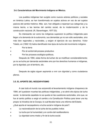 3.4. Características del Movimiento Indígena en México.
Los pueblos indígenas han surgido como nuevos actores políticos y sociales
en América Latina, se han transformado en sujetos activos en vez de ser sujetos
pasivos del cambio histórico. Más aún, han obligado a repensar sus categorías y su
misma teoría, a las teorías del cambio social, de la modernización y de la
construcción nacional. (R, Stavenhagen, 1977:33).
Es interesante ver como los indígenas superaron la política indigenista para
llegar a la demanda de la autonomía, sus demandas ya no son sólo sectoriales, sino
más bien regionales y nacionales, y exigen el ejercicio de sus derechos. Víctor
Toledo, en (1992:12) había identificado tres tipos de lucha del movimiento indígena:
• Por la tierra
• Por el control del proceso productivo
• Por los procesos ecológico-políticos.
Después de 1994, estas forma de luchan de se modifican considerablemente;
ya no se lucha por demanda sectoriales sino por los derechos humanos e indígenas,
por la dignidad, por el territorio, etc.
Después de siglos siguen aspirando a vivir con dignidad y como ciudadanos
plenos.
3.5. EL APORTE DEL NEOZAPATISMO
A casi todo el mundo nos sorprendió el levantamiento indígena chiapaneco de
1994, ahí quedaran muertas las políticas indigenistas, y se abrió otra época de lucha
social, la demanda zapatista no se queda en las cuestiones sectoriales, sino que, se
fue al centro político a exigir el cambio a la Constitución Política para tener una ley
propia: la Iniciativa de la Cocopa, lo cual llevaba hacia una reforma del Estado.
¿Qué aporta el neozapatismo a lucha social e indígena de país?:
• La nacionalización de la lucha de los pueblos indios
• La lucha por la humanidad y en contra del neoliberalismo
• La dignidad como medio y fin de la lucha social.
55
 