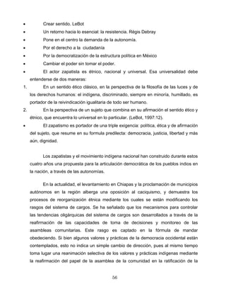 • Crear sentido. LeBot
• Un retorno hacia lo esencial: la resistencia. Régis Debray
• Pone en el centro la demanda de la autonomía.
• Por el derecho a la ciudadanía
• Por la democratización de la estructura política en México
• Cambiar el poder sin tomar el poder.
• El actor zapatista es étnico, nacional y universal. Esa universalidad debe
entenderse de dos maneras:
1. En un sentido ético clásico, en la perspectiva de la filosofía de las luces y de
los derechos humanos: el indígena, discriminado, siempre en minoría, humillado, es
portador de la reivindicación igualitaria de todo ser humano.
2. En la perspectiva de un sujeto que combina en su afirmación el sentido ético y
étnico, que encuentra lo universal en lo particular. (LeBot, 1997:12).
• El zapatismo es portador de una triple exigencia: política, ética y de afirmación
del sujeto, que resume en su formula predilecta: democracia, justicia, libertad y más
aún, dignidad.
Los zapatistas y el movimiento indígena nacional han construido durante estos
cuatro años una propuesta para la articulación democrática de los pueblos indios en
la nación, a través de las autonomías.
En la actualidad, el levantamiento en Chiapas y la proclamación de municipios
autónomos en la región alberga una oposición al caciquismo, y demuestra los
procesos de reorganización étnica mediante los cuales se están modificando los
rasgos del sistema de cargos. Se ha señalado que los mecanismos para controlar
las tendencias oligárquicas del sistema de cargos son desarrollados a través de la
reafirmación de las capacidades de toma de decisiones y monitoreo de las
asambleas comunitarias. Este rasgo es captado en la fórmula de mandar
obedeciendo. Si bien algunos valores y prácticas de la democracia occidental están
contemplados, esto no indica un simple cambio de dirección, pues al mismo tiempo
toma lugar una reanimación selectiva de los valores y prácticas indígenas mediante
la reafirmación del papel de la asamblea de la comunidad en la ratificación de la
56
 