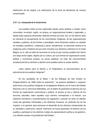 distribución de los cargos y la valorización de la toma de decisiones de manera
consensuada.
3.5.1. La búsqueda de la Autonomía
Los pueblos indios se han organizado desde varios ámbitos y niveles: como
comunidad, municipio, región, en grupos, en organizaciones locales y regionales, y
desde estos espacios emprenden distintas formas de lucha. Así, en los últimos años
es creciente el resurgimiento de los movimientos indígenas, de las organizaciones
sociales y políticas, de los frentes y asambleas; como fenómeno político su carácter
es complejo, pluriétnico, multisocial y plural. Actualmente, su demanda central es la
exigencia justa e histórica de que sean incluidos sus derechos colectivos en la Carta
Magna, en si, sólo se trata de reconocer en la ley lo que muchos pueblos han hecho
a lo largo de los siglos, regirse por su cultura, por sus formas de organización social,
política y económica propias, en pocas palabras, se trata del reconocimiento
constitucional de su derecho a decidir como pueblos sobre su propio destino.
¿Qué implica para la Nación y el Federalismo el reconocimiento de la
autonomía de los pueblos indígenas?
En los resultados de la Mesa 1 de los Diálogos de San Andrés en
Chiapas,(febrero de 1996) sobre la autonomía “ se propone establecer y asegurar
autonomía a los pueblos indígenas en la legislación federal y en el marco del Estado
Nacional y de su estructura federalista, con el objeto de garantizar el ejercicio de sus
formas de organización sociocultural y política, el acceso al uso y disfrute de los
recursos naturales, salvo aquellos cuyo dominio corresponda a la Nación, sus
sistemas normativos y procedimientos de regulación y sanción en tanto no atenten
contra las garantías individuales y los derechos humanos, en particular los de las
mujeres, y en general, para promover el desarrollo de los diversos componentes de
su identidad y patrimonio cultural. Asimismo se busca garantizar el derecho de los
pueblos a participar en los distintos niveles de representación política y de gobierno,
y su efectivo acceso a la jurisdicción del Estado”.
57
 