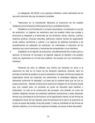 La delegación del EZLN y sus asesores añadieron varios elementos de los
que solo menciono tres que me parecen centrales:
1. “Reconocer en la Constitución Mexicana la autonomía de los pueblos
indígenas como el derecho al libre ejercicio de su autodeterminación.
2. Establecer en la Constitución y en leyes secundarias, en particular en una ley
de autonomía, un régimen de autonomía para los pueblos indios que proteja y
promueva la integridad y el desarrollo de sus territorios, tierras, idiomas, culturas,
sistemas jurídicos, recursos naturales, patrimonio cultural, formas de organización
social, política, económica y cultural, y la vigencia de sistemas normativos y de
procedimientos de aplicación de sanciones, sin menoscabo ni reducción de los
derechos que como mexicanos y mexicanas les corresponden a sus miembros.
3. Establecer en el régimen de autonomía, simultáneamente tres niveles para su
ejercicio: el comunal, el municipal y el regional, dejando en libertad a los pueblos
indios de organizarse en el nivel que prefieran, de acuerdo con sus condiciones e
intereses”.
Partiendo de esto, la reflexión que hemos ido haciendo en torno a la
autonomía ha sido en el marco de los derechos colectivos, teniendo claro en
principio el sentido de pueblo y lo que le caracteriza: la lengua, las formas propias de
organización social, las creencias, las costumbres, la simbología religiosa; estos
elementos conforman la identidad, y la base que lo sostiene tiene que ver con su
propia autonomía. Abordar el tema de la autonomía indígena en el momento actual
que vive nuestro país, se convierte en punto de discusión para clarificar y
profundizar, no solo en la construcción del concepto, sino también en como los
pueblos indígenas recrean sus prácticas cotidianas autonómicas y estas adquieren
formas muy concretas en la convivencia, en la organización interna, en las formas de
autogobierno local. Así por ejemplo, para los totonacos de la sierra, la autonomía es
lo que es propio del pueblo, la ley del pueblo. Y esta se manifiesta en las formas de
decisión colectiva, en su forma de organizar el trabajo, de buscar el bien del pueblo.
58
 