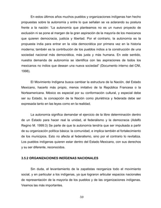 En estos últimos años muchos pueblos y organizaciones indígenas han hecho
propuestas sobre la autonomía y entre lo que señalan se va aclarando su postura
frente a la nación: “La autonomía que planteamos no es un nuevo proyecto de
exclusión ni se pone al margen de la gran aspiración de la mayoría de los mexicanos
que quieren democracia, justicia y libertad. Por el contrario, la autonomía es la
propuesta india para entrar en la vida democrática por primera vez en la historia
moderna; también es la contribución de los pueblos indios a la construcción de una
sociedad nacional más democrática, más justa y más humana. En este sentido,
nuestra demanda de autonomía se identifica con las aspiraciones de todos los
mexicanos no indios que desean una nueva sociedad” (Documento interno del CNI,
1998).
El Movimiento Indígena busca cambiar la estructura de la Nación, del Estado
Mexicano, hacerlo más propio, menos imitativo de la República Francesa o la
Norteamericana. México es especial por su conformación cultural, y especial debe
ser su Estado, la concepción de la Nación como pluriétnica y federada debe ser
expresada tanto en las leyes como en la realidad.
La autonomía significa demandar el ejercicio de la libre determinación dentro
de un Estado para hacer real la unidad, el federalismo y la democracia (Adelfo
Regino M. 1999:3) Se parte de que la autonomía tendría que ser impulsada a partir
de su organización política básica: la comunidad, e implica también el fortalecimiento
de los municipios. Esto no afecta al federalismo, sino por el contrario lo revitaliza.
Los pueblos indígenas quieren estar dentro del Estado Mexicano, con sus derechos
y su ser diferente, reconocidos.
3.5.2 ORGANIZACIONES INDÍGENAS NACIONALES
Sin duda, el levantamiento de la zapatistas reorganiza todo el movimiento
social, y en particular a los indígenas, ya que lograron articular espacios nacionales
de representación de la mayoría de los pueblos y de las organizaciones indígenas.
Veamos las más importantes.
59
 