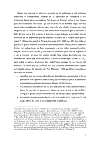 Hasta hoy permea en algunos sectores de la población y del gobierno
mexicano el pensamiento español de la conquista en referencia a los
indígenas, la opinión expresada por Fernández de Oviedo4
refleja lo que fueron
para los españoles, los indios “ya que se trata de un hombre capaz que ha
construido maravillosas culturas, pero que a la vez, desde el punto de vista
religioso, es un hombre satánico, con costumbres inspiradas por el demonio y
falto de toda moral. Por lo tanto, la solución, es que trabajen y aprendan bajo la
dirección de los españoles que les enseñen las cosas de la religión para que se
salven”. (Citado por Josefina Zoraida Vázquez, U.V. 1991. pp. 58). Con esto se
justificó la guerra material y espiritual contra los pueblos indios; pero a pesar de
todos, han sobrevivido, se han organizado y ahora piden igualdad jurídica,
respeto a sus formas de ser, y una atención prioritaria para salir de la pobreza
y de la miseria en que han estado desde hace siglos. La lucha por sus
derechos es desde ese entonces, como lo afirma Stavenhagen 5
(2000, pp. 24),
casi todos lo países modernos son multiétnicos, aunque no se respete tal
realidad. De forma que los conflictos son una constante desde el mismo origen
del Estado-nación. De acuerdo con Ana Margolis, (1992, pp.9) hay varios tipos
de conflictos étnicos:
• Aquellos que ocurren en el ámbito de las relaciones personales entre la
población civil y políticas del Estado y se caracterizan por la ausencia de
organización política de los grupos étnicos contendientes.
• Los conflictos interétnicos en los que el Estado se inclina abiertamente a
favor de uno de los grupos e incluso es parte activa en el conflicto,
aunque el grupo étnico subordinado no se ha organizado políticamente.
• Los conflictos que asumen la vía política a través de la organización del
grupo étnico en torno a reivindicaciones específicas.
4 “Gonzalo Fernández de Oviedo y Valdez. Es el primer cronista de indias, soldado,
cortesano, gobernador, alcaide, litigante e historiador, que vivió de 1478 a 1557. Su obra
histórica es: Sumario de la natural Historia de las Indias, y la Historia General y Natural
de la Indias, Islas y Tierra Firma del Mar Océano”. (Josefina Zoraida Vázquez, pp.15)
5 “La lucha de los grupos étnicos por obtener reconocimiento, igualdad o autonomía dentro
del marco de un Estado territorial existente, o por ser independiente de dicho Estado no es
un fenómeno nuevo. Estos esfuerzos que en ocasiones vienen aparejados con conflictos
violentos, han sido inherentes al proceso de formación de los estados y de la construcción
nacional, el cual se generó en el mundo occidental en los siglos XVIII y XIX. A principios de
los noventa una vez más presenciamos el resurgimiento de conflictos étnicos como resultado
de la disolución de la Unión Soviética y la federación Yugoslava”. 2000, pp. 7.
6
 