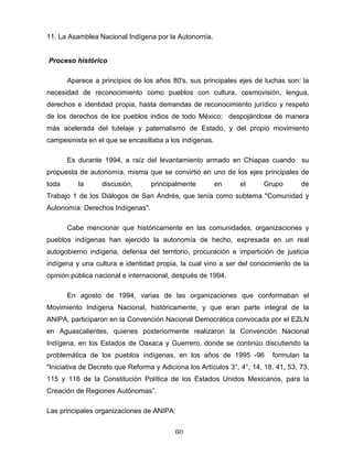 11. La Asamblea Nacional Indígena por la Autonomía.
Proceso histórico
Aparece a principios de los años 80's, sus principales ejes de luchas son: la
necesidad de reconocimiento como pueblos con cultura, cosmovisión, lengua,
derechos e identidad propia, hasta demandas de reconocimiento jurídico y respeto
de los derechos de los pueblos indios de todo México; despojándose de manera
más acelerada del tutelaje y paternalismo de Estado, y del propio movimiento
campesinista en el que se encasillaba a los indígenas.
Es durante 1994, a raíz del levantamiento armado en Chiapas cuando su
propuesta de autonomía, misma que se convirtió en uno de los ejes principales de
toda la discusión, principalmente en el Grupo de
Trabajo 1 de los Diálogos de San Andrés, que tenía como subtema "Comunidad y
Autonomía: Derechos Indígenas".
Cabe mencionar que históricamente en las comunidades, organizaciones y
pueblos indígenas han ejercido la autonomía de hecho, expresada en un real
autogobierno indígena, defensa del territorio, procuración e impartición de justicia
indígena y una cultura e identidad propia, la cual vino a ser del conocimiento de la
opinión pública nacional e internacional, después de 1994.
En agosto de 1994, varias de las organizaciones que conformaban el
Movimiento Indígena Nacional, históricamente, y que eran parte integral de la
ANIPA, participaron en la Convención Nacional Democrática convocada por el EZLN
en Aguascalientes, quienes posteriormente realizaron la Convención Nacional
Indígena, en los Estados de Oaxaca y Guerrero, donde se continúo discutiendo la
problemática de los pueblos indígenas, en los años de 1995 -96 formulan la
"Iniciativa de Decreto que Reforma y Adiciona los Artículos 3°, 4°, 14, 18, 41, 53, 73,
115 y 116 de la Constitución Política de los Estados Unidos Mexicanos, para la
Creación de Regiones Autónomas”.
Las principales organizaciones de ANIPA:
60
 
