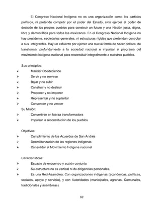El Congreso Nacional Indígena no es una organización como los partidos
políticos, ni pretende competir por el poder del Estado, sino ejercer el poder de
decisión de los propios pueblos para construir un futuro y una Nación justa, digna,
libre y democrática para todos los mexicanos. En el Congreso Nacional Indígena no
hay presidente, secretarios generales, ni estructuras rígidas que pretendan controlar
a sus integrantes. Hay un esfuerzo por ejercer una nueva forma de hacer política, de
transformar profundamente a la sociedad nacional e impulsar el programa del
movimiento indígena nacional para reconstituir integralmente a nuestros pueblos.
Sus principios:
Mandar Obedeciendo
Servir y no servirse
Bajar y no subir
Construir y no destruir
Proponer y no imponer
Representar y no suplantar
Convencer y no vencer
Su Misión:
Convertirse en fuerza transformadora
Impulsar la reconstitución de los pueblos
Objetivos:
Cumplimiento de los Acuerdos de San Andrés
Desmilitarización de las regiones indígenas
Consolidar el Movimiento Indígena nacional
Características:
Espacio de encuentro y acción conjunta
Su estructura no es vertical ni de dirigencias personales.
Es una Red-Asamblea. Con organizaciones indígenas (económicas, políticas,
sociales, apoyo y servicio), y con Autoridades (municipales, agrarias. Comunales,
tradicionales y asambleas)
62
 