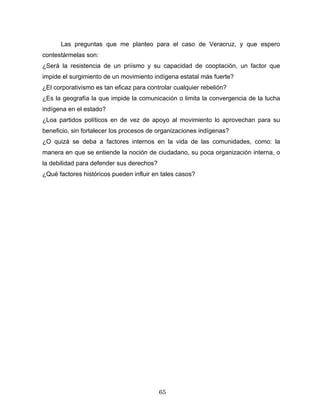 Las preguntas que me planteo para el caso de Veracruz, y que espero
contestármelas son:
¿Será la resistencia de un priísmo y su capacidad de cooptación, un factor que
impide el surgimiento de un movimiento indígena estatal más fuerte?
¿El corporativismo es tan eficaz para controlar cualquier rebelión?
¿Es la geografía la que impide la comunicación o limita la convergencia de la lucha
indígena en el estado?
¿Loa partidos políticos en de vez de apoyo al movimiento lo aprovechan para su
beneficio, sin fortalecer los procesos de organizaciones indígenas?
¿O quizá se deba a factores internos en la vida de las comunidades, como: la
manera en que se entiende la noción de ciudadano, su poca organización interna, o
la debilidad para defender sus derechos?
¿Qué factores históricos pueden influir en tales casos?
65
 