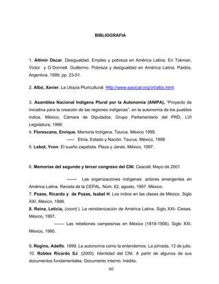 BIBLIOGRAFIA
1. Altimir Oscar. Desigualdad, Empleo y pobreza en América Latina. En Tokman,
Victor y O´Donnell, Guillermo. Pobreza y desigualdad en América Latina. Paidós,
Argentina, 1999, pp. 23-51.
2. Albó, Xavier. La Utopía Pluricultural. Http://www.sjsocial.org/crt/albo.html.
3. Asamblea Nacional Indígena Plural por la Autonomía (ANIPA), “Proyecto de
iniciativa para la creación de las regiones indígenas”, en la autonomía de los pueblos
indios, México, Cámara de Diputados; Grupo Parlamentario del PRD, LVI
Legislatura, 1996.
4. Florescano, Enrique. Memoria Indígena. Taurus. México 1999.
----- Etnia, Estado y Nación. Taurus, México, 1998
5. Lebot, Yvon. El sueño zapatista. Plaza y Janés. México, 1997.
6. Memorias del segundo y tercer congreso del CNI. Ceacatl. Mayo de 2001
------- Las organizaciones indígenas: actores emergentes en
América Latina. Revista de la CEPAL, Núm. 62, agosto, 1997. México.
7. Pozas, Ricardo y de Pozas, Isabel H. Los indios en las clases de México. Siglo
XXI. México, 1998.
8. Reina, Leticia, (coord.). La reindianización de América Latina. Siglo XXI- Ciesas.
México, 1997.
------- Las rebeliones campesinas en México (1819-1906). Siglo XXI.
México, 1980.
9. Regino, Adelfo. 1999. La autonomía como la entendemos. La jornada, 13 de julio.
10. Robles Ricardo SJ. (2000). Identidad del CNI. A partir de algunos de sus
documentos fundamentales. Documento interno. Inédito.
66
 