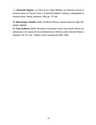 11. Raczynski Dagmar. La Crisis de los Viejos Modelos de Protección Social en
América Latina. En Tokman Victor y O¨Donnell Guillermo. Pobreza y desigualdad en
América Latina. Paidós, Argentina, 1999, pp. 171-202
12. Stavenhagen, Rodolfo (2000) .Conflictos Étnicos y Estado Nacional. Siglo XXI,
UNAM, UNRISD.
13. Trejo Guillermo (2000). Etnicidad y movilización social. Una revisión teórica con
aplicaciones a la “cuarta ola” de movilizaciones en América Latina. Revista Política y
Gobierno, Vol. VII, núm. 1 México, primer semestre de 2000. CIDE.
67
 