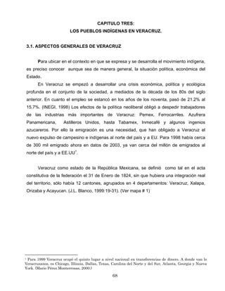 CAPITULO TRES:
LOS PUEBLOS INDÍGENAS EN VERACRUZ.
3.1. ASPECTOS GENERALES DE VERACRUZ
Para ubicar en el contexto en que se expresa y se desarrolla el movimiento indígena,
es preciso conocer aunque sea de manera general, la situación política, económica del
Estado.
En Veracruz se empezó a desarrollar una crisis económica, política y ecológica
profunda en el conjunto de la sociedad, a mediados de la década de los 80s del siglo
anterior. En cuanto el empleo se estancó en los años de los noventa, pasó de 21.2% al
15.7%. (INEGI, 1998) Los efectos de la política neoliberal obligó a despedir trabajadores
de las industrias más importantes de Veracruz: Pemex, Ferrocarriles. Azufrera
Panamericana, Astilleros Unidos, hasta Tabamex, Inmecafé y algunos ingenios
azucareros. Por ello la emigración es una necesidad, que han obligado a Veracruz el
nuevo expulso de campesino e indígenas al norte del país y a EU. Para 1998 había cerca
de 300 mil emigrado ahora en datos de 2003, ya van cerca del millón de emigrados al
norte del país y a EE.UU1
.
Veracruz como estado de la República Mexicana, se definió como tal en el acta
constitutiva de la federación el 31 de Enero de 1824, sin que hubiera una integración real
del territorio, sólo había 12 cantones, agrupados en 4 departamentos: Veracruz, Xalapa,
Orizaba y Acayucan. (J.L. Blanco, 1999:19-31). (Ver mapa # 1)
1 Para 1999 Veracruz ocupó el quinto lugar a nivel nacional en transferencias de dinero. A donde van lo
Veracruzanos, es Chicago, Illinois, Dallas, Texas, Carolina del Norte y del Sur, Atlanta, Georgia y Nueva
York. (Mario Pérez Monterrosas, 2000.)
68
 