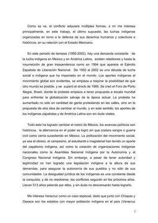 Como se ve, el conflicto adquiere múltiples formas, a mí me interesa
principalmente, en este trabajo, el último supuesto, las luchas indígenas
organizadas en torno a la defensa de sus derechos humanos y colectivos e
históricos, en su relación con el Estado Mexicano.
En este periodo de tiempos (1992-2002), hay una demanda constante de
la lucha indígena en México y en América Latina, existen rebeliones y hasta la
insurrección de gran trascendencia como en 1994 que aparece el Ejército
Zapatista de Liberación Nacional. De 1992 al 2002 es una década de lucha
social e indígena que ha impactado en el mundo. Los aportes indígenas al
movimiento global son evidentes, se empieza a respirar la posibilidad de que
otro mundo es posible, y se superó el shock de 1989. Se creó el Foro de Porto
Alegre, Brasil, donde la protesta empieza a tener propuesta a escala mundial
para enfrentar la globalización salvaje de la época actual. La protesta ha
aumentado no sólo en cantidad de gente protestando en las calles, sino en la
propuesta de otra idea de cambiar al mundo, y en este sentido, los aportes de
los indígenas zapatistas y de América Latina son sin duda vitales.
Todo esto ha logrado cambiar el rostro de México, los avances políticos son
históricos, la alternancia en el poder se logró sin que costara sangre o guerra
civil como venía sucediendo en México. La politización del movimiento social,
ya sea el obrero, el campesino, el estudiantil o magisterial han tenido un aporte
del zapatismo indígena, así como la creación de organizaciones indígenas
nacionales como la Asamblea Nacional Indígena por la Autonomía y el
Congreso Nacional Indígena. Sin embargo, a pesar de tener autoridad y
legitimidad no han logrado una legislación indígena a la altura de sus
demandas, para asegurar la autonomía de sus pueblos y no sólo de sus
comunidades. La desigualad jurídica de los indígenas es una constante desde
la conquista, y de no resolverse, los conflictos seguirán en los próximos años.
Llevan 513 años pelando por ellos, y sin duda no descansarán hasta lograrlo.
Me interesa Veracruz como un caso especial, dado que junto con Chiapas y
Oaxaca son los estados con mayor población indígena en el país (Veracruz
7
 