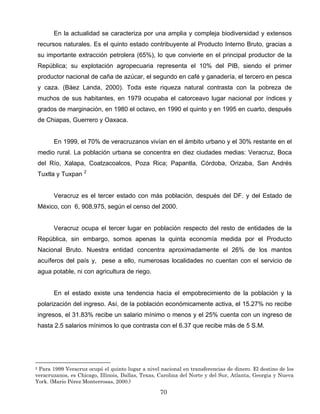 En la actualidad se caracteriza por una amplia y compleja biodiversidad y extensos
recursos naturales. Es el quinto estado contribuyente al Producto Interno Bruto, gracias a
su importante extracción petrolera (65%), lo que convierte en el principal productor de la
República; su explotación agropecuaria representa el 10% del PIB, siendo el primer
productor nacional de caña de azúcar, el segundo en café y ganadería, el tercero en pesca
y caza. (Báez Landa, 2000). Toda este riqueza natural contrasta con la pobreza de
muchos de sus habitantes, en 1979 ocupaba el catorceavo lugar nacional por índices y
grados de marginación, en 1980 el octavo, en 1990 el quinto y en 1995 en cuarto, después
de Chiapas, Guerrero y Oaxaca.
En 1999, el 70% de veracruzanos vivían en el ámbito urbano y el 30% restante en el
medio rural. La población urbana se concentra en diez ciudades medias: Veracruz, Boca
del Río, Xalapa, Coatzacoalcos, Poza Rica; Papantla, Córdoba, Orizaba, San Andrés
Tuxtla y Tuxpan 2
Veracruz es el tercer estado con más población, después del DF. y del Estado de
México, con 6, 908,975, según el censo del 2000.
Veracruz ocupa el tercer lugar en población respecto del resto de entidades de la
República, sin embargo, somos apenas la quinta economía medida por el Producto
Nacional Bruto. Nuestra entidad concentra aproximadamente el 26% de los mantos
acuíferos del país y, pese a ello, numerosas localidades no cuentan con el servicio de
agua potable, ni con agricultura de riego.
En el estado existe una tendencia hacia el empobrecimiento de la población y la
polarización del ingreso. Así, de la población económicamente activa, el 15.27% no recibe
ingresos, el 31.83% recibe un salario mínimo o menos y el 25% cuenta con un ingreso de
hasta 2.5 salarios mínimos lo que contrasta con el 6.37 que recibe más de 5 S.M.
2 Para 1999 Veracruz ocupó el quinto lugar a nivel nacional en transferencias de dinero. El destino de los
veracruzanos, es Chicago, Illinois, Dallas, Texas, Carolina del Norte y del Sur, Atlanta, Georgia y Nueva
York. (Mario Pérez Monterrosas, 2000.)
70
 