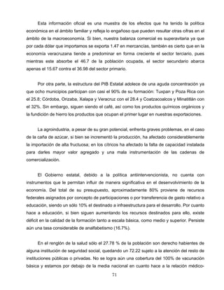 Esta información oficial es una muestra de los efectos que ha tenido la política
económica en el ámbito familiar y refleja lo engañoso que pueden resultar otras cifras en el
ámbito de la macroeconomía. Si bien, nuestra balanza comercial es superavitaria ya que
por cada dólar que importamos se exporta 1.47 en mercancías, también es cierto que en la
economía veracruzana tiende a predominar en forma creciente el sector terciario, pues
mientras este absorbe el 46.7 de la población ocupada, el sector secundario abarca
apenas el 15.67 contra el 36.98 del sector primario.
Por otra parte, la estructura del PIB Estatal adolece de una aguda concentración ya
que ocho municipios participan con casi el 90% de su formación: Tuxpan y Poza Rica con
el 25.8; Córdoba, Orizaba, Xalapa y Veracruz con el 28.4 y Coatzacoalcos y Minatitlán con
el 32%. Sin embargo, siguen siendo el café, así como los productos químicos orgánicos y
la fundición de hierro los productos que ocupan el primer lugar en nuestras exportaciones.
La agroindustria, a pesar de su gran potencial, enfrenta graves problemas, en el caso
de la caña de azúcar, si bien se incrementó la producción, ha afectado considerablemente
la importación de alta fructuosa; en los cítricos ha afectado la falta de capacidad instalada
para darles mayor valor agregado y una mala instrumentación de las cadenas de
comercialización.
El Gobierno estatal, debido a la política antiintervencionista, no cuenta con
instrumentos que le permitan influir de manera significativa en el desenvolvimiento de la
economía. Del total de su presupuesto, aproximadamente 80% proviene de recursos
federales asignados por concepto de participaciones o por transferencia de gasto relativo a
educación, siendo un sólo 10% el destinado a infraestructura para el desarrollo. Por cuanto
hace a educación, si bien siguen aumentando los recursos destinados para ello, existe
déficit en la calidad de la formación tanto a escala básica, como medio y superior. Persiste
aún una tasa considerable de analfabetismo (16.7%).
En el renglón de la salud sólo el 27.78 % de la población son derecho habientes de
alguna institución de seguridad social, quedando un 72.22 sujeto a la atención del resto de
instituciones públicas o privadas. No se logra aún una cobertura del 100% de vacunación
básica y estamos por debajo de la media nacional en cuanto hace a la relación médico-
71
 