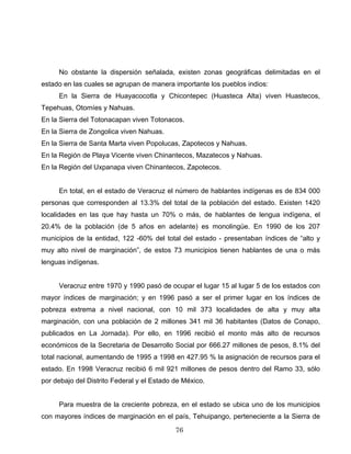 No obstante la dispersión señalada, existen zonas geográficas delimitadas en el
estado en las cuales se agrupan de manera importante los pueblos indios:
En la Sierra de Huayacocotla y Chicontepec (Huasteca Alta) viven Huastecos,
Tepehuas, Otomíes y Nahuas.
En la Sierra del Totonacapan viven Totonacos.
En la Sierra de Zongolica viven Nahuas.
En la Sierra de Santa Marta viven Popolucas, Zapotecos y Nahuas.
En la Región de Playa Vicente viven Chinantecos, Mazatecos y Nahuas.
En la Región del Uxpanapa viven Chinantecos, Zapotecos.
En total, en el estado de Veracruz el número de hablantes indígenas es de 834 000
personas que corresponden al 13.3% del total de la población del estado. Existen 1420
localidades en las que hay hasta un 70% o más, de hablantes de lengua indígena, el
20.4% de la población (de 5 años en adelante) es monolingüe. En 1990 de los 207
municipios de la entidad, 122 -60% del total del estado - presentaban índices de “alto y
muy alto nivel de marginación”, de estos 73 municipios tienen hablantes de una o más
lenguas indígenas.
Veracruz entre 1970 y 1990 pasó de ocupar el lugar 15 al lugar 5 de los estados con
mayor índices de marginación; y en 1996 pasó a ser el primer lugar en los índices de
pobreza extrema a nivel nacional, con 10 mil 373 localidades de alta y muy alta
marginación, con una población de 2 millones 341 mil 36 habitantes (Datos de Conapo,
publicados en La Jornada). Por ello, en 1996 recibió el monto más alto de recursos
económicos de la Secretaria de Desarrollo Social por 666.27 millones de pesos, 8.1% del
total nacional, aumentando de 1995 a 1998 en 427.95 % la asignación de recursos para el
estado. En 1998 Veracruz recibió 6 mil 921 millones de pesos dentro del Ramo 33, sólo
por debajo del Distrito Federal y el Estado de México.
Para muestra de la creciente pobreza, en el estado se ubica uno de los municipios
con mayores índices de marginación en el país, Tehuipango, perteneciente a la Sierra de
76
 