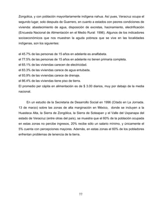 Zongolica, y con población mayoritariamente indígena nahua. Así pues, Veracruz ocupa el
segundo lugar, solo después de Guerrero, en cuanto a estados con peores condiciones de
vivienda: abastecimiento de agua, disposición de excretas, hacinamiento, electrificación
(Encuesta Nacional de Alimentación en el Medio Rural: 1996). Algunos de los indicadores
socioeconómicos que nos muestran la aguda pobreza que se vive en las localidades
indígenas, son los siguientes:
el 45.7% de las personas de 15 años en adelante es analfabeta.
el 77.5% de las personas de 15 años en adelante no tienen primaria completa.
el 65.1% de las viviendas carecen de electricidad.
el 83.3% de las viviendas carece de agua entubada.
el 93.9% de las viviendas carece de drenaje.
el 86.4% de las viviendas tiene piso de tierra.
El promedio per cápita en alimentación es de $ 3.00 diarios, muy por debajo de la media
nacional.
En un estudio de la Secretaria de Desarrollo Social en 1996 (Citado en La Jornada.
13 de marzo) sobre las zonas de alta marginación en México, donde se incluyen a la
Huasteca Alta, la Sierra de Zongólica, la Sierra de Soteapan y el Valle del Uxpanapa del
estado de Veracruz (entre otras del país), se muestra que el 60% de la población ocupada
en estas zonas no percibe ingresos, 20% recibe sólo un salario mínimo, y únicamente el
5% cuenta con percepciones mayores. Además, en estas zonas el 60% de los pobladores
enfrentan problemas de tenencia de la tierra.
77
 
