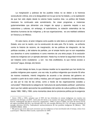 La marginación y pobreza de los pueblos indios no se deben a la herencia
sociocultural o étnica, sino a la desigualdad con la que se les ha tratado, y a la explotación
de que han sido objeto desde la colonia hasta nuestros días. La política del Estado
mexicano ha continuado este sometimiento. Se crean programas e instancias
gubernamentales que alimentan una imagen de apoyo y aparente respeto a sus
costumbres y culturas, sin embargo, el autoritarismo, la violación sistemática de los
derechos humanos de los indígenas, y de sus organizaciones, es una realidad cotidiana
en Veracruz y en México.
En este marco, el actor indígena como pueblo no sólo tiene un problema real con el
Estado, sino con la nación, con la construcción de este país. Por lo tanto, se enfrenta
contra la historia de racismo, de marginación, de las políticas de integración, de las
políticas sociales, y del sistema de partidos, por el simple hecho que no son respetados
sus derechos ni como ciudadanos ni como miembro de una etnia propia. Si la exclusión
existe los indígenas son un ejemplo aterrador. Hasta hoy no tienen la seguridad mínima de
ser tratados como ciudadanos y son los más analfabetos, la que menos acceso a
servicios5
(agua, drenaje, etc) tienen.
En este trabajo de tesis, lo que interesa resaltar es la capacidad que han tenido los
pueblos indígenas para superar, una vez más, la política indigenista que durante 50 años
de manera insistente, intentó integrarlos de acuerdo a los cánones del gobierno en
cuestión a partir de la visón criolla y mestiza, pero ahí siguen resistiendo y fortaleciéndose,
ya sea por la vías de las armas, como a través de las organizaciones sociales y
comunales6
. Retomando la categoría de “estructura de oportunidades políticas”, podríamos
decir que han sabido aprovechar las posibilidades del cambio de cultura política en México
desde 1968, 1988 y 1994, como momentos clave de la conciencia política por la exigencia
5 Entre 1992 y 1995, señalan que el 90% de las viviendas en zonas indígenas no cuenta con
sistemas de drenaje y el 80% tiene piso de tierra y no cuenta con agua entubada. (Javier Sandoval
García, exdelagado del INI en Veracruz, septiembre, 1998.) Y para el 2000, con piso de tierra (73.9),
sin agua entubada (69.9%), sin drenaje (82.1%), sin energía eléctrica (31.1%), sin agua entubada ni
energía eléctrica (23.9%). Indicadores socioeconómicos de los pueblos indígenas de México, INI-
CONAPO-INEGI. 2002.
6 “Me parece que sería más justo reconocer que los indígenas se han movilizado todo el tiempo, están vivos
y participan”. (Mariano Báez Landa, septiembre de 1998).
79
 