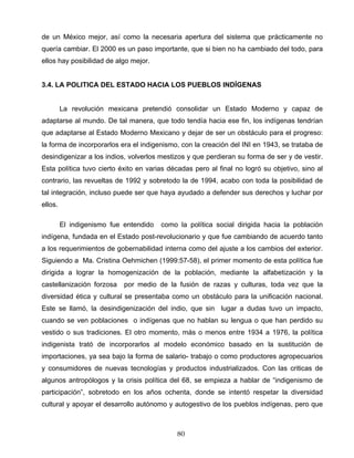 de un México mejor, así como la necesaria apertura del sistema que prácticamente no
quería cambiar. El 2000 es un paso importante, que si bien no ha cambiado del todo, para
ellos hay posibilidad de algo mejor.
3.4. LA POLITICA DEL ESTADO HACIA LOS PUEBLOS INDÍGENAS
La revolución mexicana pretendió consolidar un Estado Moderno y capaz de
adaptarse al mundo. De tal manera, que todo tendía hacia ese fin, los indígenas tendrían
que adaptarse al Estado Moderno Mexicano y dejar de ser un obstáculo para el progreso:
la forma de incorporarlos era el indigenismo, con la creación del INI en 1943, se trataba de
desindigenizar a los indios, volverlos mestizos y que perdieran su forma de ser y de vestir.
Esta política tuvo cierto éxito en varias décadas pero al final no logró su objetivo, sino al
contrario, las revueltas de 1992 y sobretodo la de 1994, acabo con toda la posibilidad de
tal integración, incluso puede ser que haya ayudado a defender sus derechos y luchar por
ellos.
El indigenismo fue entendido como la política social dirigida hacia la población
indígena, fundada en el Estado post-revolucionario y que fue cambiando de acuerdo tanto
a los requerimientos de gobernabilidad interna como del ajuste a los cambios del exterior.
Siguiendo a Ma. Cristina Oehmichen (1999:57-58), el primer momento de esta política fue
dirigida a lograr la homogenización de la población, mediante la alfabetización y la
castellanización forzosa por medio de la fusión de razas y culturas, toda vez que la
diversidad ética y cultural se presentaba como un obstáculo para la unificación nacional.
Este se llamó, la desindigenización del indio, que sin lugar a dudas tuvo un impacto,
cuando se ven poblaciones o indígenas que no hablan su lengua o que han perdido su
vestido o sus tradiciones. El otro momento, más o menos entre 1934 a 1976, la política
indigenista trató de incorporarlos al modelo económico basado en la sustitución de
importaciones, ya sea bajo la forma de salario- trabajo o como productores agropecuarios
y consumidores de nuevas tecnologías y productos industrializados. Con las criticas de
algunos antropólogos y la crisis política del 68, se empieza a hablar de “indigenismo de
participación”, sobretodo en los años ochenta, donde se intentó respetar la diversidad
cultural y apoyar el desarrollo autónomo y autogestivo de los pueblos indígenas, pero que
80
 