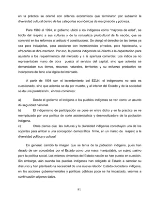en la práctica se orientó con criterios económicos que terminaron por subsumir la
diversidad cultural dentro de las categorías económicas de marginación y pobreza.
Para 1989 al 1994, el gobierno ubicó a los indígenas como “mayores de edad”, se
habló del respeto a sus culturas y de la naturaleza pluricultural de la nación, que se
concretó en las reformas al artículo 4 constitucional. Se otorgó el derecho de las tierras ya
sea para trabajarlas, para asociarse con inversionistas privados, para hipotecarla, u
ofrecerlas al libre mercado. Por eso, la política indigenista se orientó a la capacitación para
ajustarla a los requerimientos del mercado y a la apertura comercial. Los indios ya no
representaban mano de obra puesta al servicio del capital, sino que además se
demandaban sus tierras, recursos naturales, territorios y su esfuerzo productivo se
incorporara de lleno a la lógica del mercado.
A partir de 1994 con el levantamiento del EZLN, el indigenismo no solo es
cuestionado, sino que además se da por muerto, y al interior del Estado y de la sociedad
se da una polarización, en tres corrientes:
a) Desde el gobierno el indígena o los pueblos indígenas se ven como un asunto
de seguridad nacional.
b) El indigenismo de participación se pone en entre dicho y en la practica se ve
reemplazado por una política de corte asistencialista y desmovilizadora de la población
indígena.
c) Otros piensa que las culturas y la pluralidad indígenas constituyen uno de los
soportes para arribar a una concepción democrática firme, en un marco de respeto a la
diversidad política y cultural
En general, cambió la imagen que se tenía de la población indígena, pues han
dejado de ser concebidos por el Estado como una masa manipulable, un sujeto pasivo
para la política social. Los mismos cimientos del Estado-nación se han puesto en cuestión.
Sin embargo, aún cuando los pueblos indígenas han obligado al Estado a cambiar su
discurso y han planteado la necesidad de una nueva relación Estado-ciudadano indígena,
en las acciones gubernamentales y políticas públicas poco se ha impactado, veamos a
continuación algunos datos.
81
 