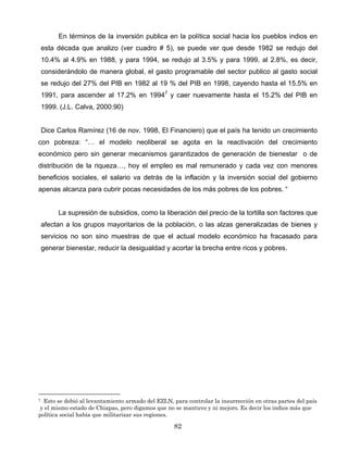 En términos de la inversión publica en la política social hacia los pueblos indios en
esta década que analizo (ver cuadro # 5), se puede ver que desde 1982 se redujo del
10.4% al 4.9% en 1988, y para 1994, se redujo al 3.5% y para 1999, al 2.8%, es decir,
considerándolo de manera global, el gasto programable del sector publico al gasto social
se redujo del 27% del PIB en 1982 al 19 % del PIB en 1998, cayendo hasta el 15.5% en
1991, para ascender al 17.2% en 19947
y caer nuevamente hasta el 15.2% del PIB en
1999. (J.L. Calva, 2000:90)
Dice Carlos Ramírez (16 de nov. 1998, El Financiero) que el país ha tenido un crecimiento
con pobreza: “… el modelo neoliberal se agota en la reactivación del crecimiento
económico pero sin generar mecanismos garantizados de generación de bienestar o de
distribución de la riqueza…, hoy el empleo es mal remunerado y cada vez con menores
beneficios sociales, el salario va detrás de la inflación y la inversión social del gobierno
apenas alcanza para cubrir pocas necesidades de los más pobres de los pobres. “
La supresión de subsidios, como la liberación del precio de la tortilla son factores que
afectan a los grupos mayoritarios de la población, o las alzas generalizadas de bienes y
servicios no son sino muestras de que el actual modelo económico ha fracasado para
generar bienestar, reducir la desigualdad y acortar la brecha entre ricos y pobres.
7 Esto se debió al levantamiento armado del EZLN, para controlar la insurrección en otras partes del país
y el mismo estado de Chiapas, pero digamos que no se mantuvo y ni mejoro. Es decir los indios más que
política social había que militarizar sus regiones.
82
 