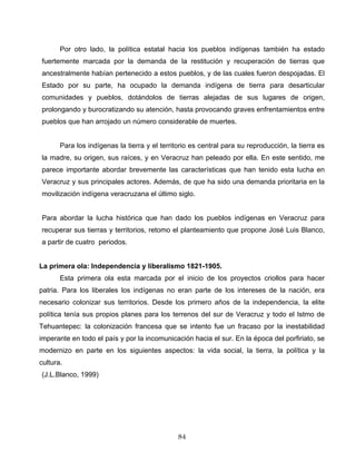 Por otro lado, la política estatal hacia los pueblos indígenas también ha estado
fuertemente marcada por la demanda de la restitución y recuperación de tierras que
ancestralmente habían pertenecido a estos pueblos, y de las cuales fueron despojadas. El
Estado por su parte, ha ocupado la demanda indígena de tierra para desarticular
comunidades y pueblos, dotándolos de tierras alejadas de sus lugares de origen,
prolongando y burocratizando su atención, hasta provocando graves enfrentamientos entre
pueblos que han arrojado un número considerable de muertes.
Para los indígenas la tierra y el territorio es central para su reproducción, la tierra es
la madre, su origen, sus raíces, y en Veracruz han peleado por ella. En este sentido, me
parece importante abordar brevemente las características que han tenido esta lucha en
Veracruz y sus principales actores. Además, de que ha sido una demanda prioritaria en la
movilización indígena veracruzana el último siglo.
Para abordar la lucha histórica que han dado los pueblos indígenas en Veracruz para
recuperar sus tierras y territorios, retomo el planteamiento que propone José Luis Blanco,
a partir de cuatro periodos.
La primera ola: Independencia y liberalismo 1821-1905.
Esta primera ola esta marcada por el inicio de los proyectos criollos para hacer
patria. Para los liberales los indígenas no eran parte de los intereses de la nación, era
necesario colonizar sus territorios. Desde los primero años de la independencia, la elite
política tenía sus propios planes para los terrenos del sur de Veracruz y todo el Istmo de
Tehuantepec: la colonización francesa que se intento fue un fracaso por la inestabilidad
imperante en todo el país y por la incomunicación hacia el sur. En la época del porfiriato, se
modernizo en parte en los siguientes aspectos: la vida social, la tierra, la política y la
cultura.
(J.L.Blanco, 1999)
84
 