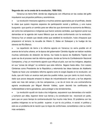 Segunda ola: en la cresta de la revolución, 1906-1933.
Veracruz es tierra fértil, donde las oligarquías con influencia en las costas del golfo
impulsaron sus proyectos políticos y económicos.
• La revolución mexicana aglutina a muchos actores agraviados por el porfiriato, desde
la clase que quiere mayores espacios de participación social y políticos, y una nueva
burguesía que quería un cambio para ser ellos los que dominaran la economía de México,
así como los campesinos e indígenas que fueron actores centrales, que lograron poner sus
demandas en la agenda del nuevo México que se venia conformando con la revolución.
Veracruz fue un estado que desde antes que estallará la revolución, hubo chispazos que
prepararon el terreno: la revuelta de Hilario C. Salas en Soteapan y la huelga de los
obreros de Río Blanco.
• La repartición de tierra o la reforma agraria en Veracruz no sería posible sin el
avance de la lucha urbana, en la época del gobernador Cándido Aguilar se habían recibido
muchas solicitudes de dotación de tierras, fue hasta la época de Adalberto Tejeda con
quien se da el proceso real de reforma agraria, donde se forma la Confederación Nacional
Campesina, y hay un movimiento agrario que influye al país; aun así los indígena, alejados
en sus “zonas de refugio” no sintieron que esta reforma llegara hasta ellos. Con Lázaro
Cárdenas como Presidente de la República y retomando las ideas básicas de Adalberto
Tejeda se hace una verdadera reforma agraria como lo exigió Zapata en la revolución, sin
duda, que ahí hubo un avance real para los pueblo indios, que por cierto no duró mucho,
dado que pocos después empezó la etapa de industrialización del país y se fue alejando
cada vez mas del campo y de los campesinos, y se da el inicio de una contrarreforma
agraria encabezada por Miguel Alemán Valdez, quien decretó los certificados de
inafectabilidad a tierra ganaderas, para proteger a los terratenientes.
• La revolución ayudó sin duda a los indígenas, expusieron sus demandas a la nación
y lucharon por ellas, lograron tener sus tierras y la constitución los reconoció en parte,
pero que en poco tiempo la contrarrevolución fue mucho más feroz. El problema con los
pueblos indígenas no se ha podido superar, ni por la vía jurídica, ni social, ni política y
esto es un problema de la nación que no logra de conformase, consolidarse o dar su rostro
más verdadero.
85
 