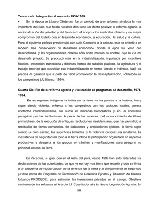 Tercera ola: Integración al mercado 1934-1969.
• En la época de Lázaro Cárdenas fue un periodo de gran reforma, sin duda la más
importante del país, que hasta nuestros días tiene un efecto positivo: la reforma agraria, la
nacionalización del petróleo y del ferrocarril, el apoyo a los sindicatos obreros y un mayor
compromiso del Estado con el desarrollo económico, la educación, la salud y la cultura.
Pero al siguiente período presidencial con Ávila Camacho a la cabeza, este se orientó a un
modelo más conservador de desarrollo económico, donde el ejido fue visto con
desconfianza, y las organizaciones obreras sólo como medios de control, bajo la vía del
desarrollo privado. Se preocupó más en la industrialización, impulsada por incentivos
fiscales, protección arancelaria y distintas formas de subsidio públicos, la agricultura y el
trabajo tendrían que subsidiar esa industrialización en forma directa e indirecta, bajó los
precios de garantía que a partir de 1958 promovieron la descapitalización, sobretodo de
los campesinos (JL Blanco: 1999).
Cuarta Ola: Fin de la reforma agraria y realización de programas de desarrollo, 1974-
1994.
En las regiones indígenas la lucha por la tierra no ha pasado a la historia, fue y
sigue siendo violenta, enfrenta a los campesinos con los caciques locales, genera
conflictos intercomunitarios, los sume en marañas burocráticas y en un constante
peregrinar por las instituciones. A pesar de los avances, del reconocimiento de títulos
primordiales, de la ejecución de antiguas resoluciones presidenciales, que han permitido la
restitución de tierras comunales, de dotaciones y ampliaciones ejidales, la tierra sigue
siendo un bien escaso, las superficies limitadas y la violencia caciquil una constante. La
inexistencia de seguridad en torno a la tierra inhibe la participación organizada en aspectos
productivos y desgasta a los grupos en trámites y movilizaciones para asegurar su
principal recurso, la tierra.
En Veracruz, al igual que en el resto del país, desde 1992 han sido reiteradas las
declaraciones de las autoridades, de que ya no hay más tierra que repartir y todo se limita
a un problema de regularización de la tenencia de la tierra y al otorgamiento de seguridad
jurídica (tarea del Programa de Certificación de Derechos Ejidales y Titulación de Solares
Urbanos PROCEDE), para estimular las inversiones privadas en el campo. Objetivos
centrales de las reformas al Artículo 27 Constitucional y la Nueva Legislación Agraria. En
86
 