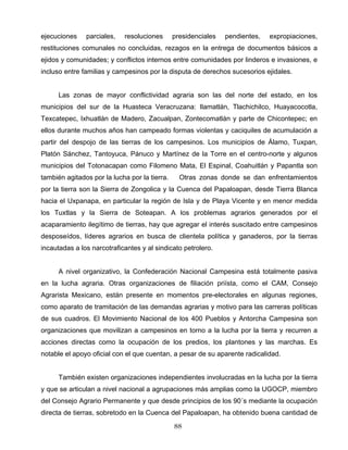 ejecuciones parciales, resoluciones presidenciales pendientes, expropiaciones,
restituciones comunales no concluidas, rezagos en la entrega de documentos básicos a
ejidos y comunidades; y conflictos internos entre comunidades por linderos e invasiones, e
incluso entre familias y campesinos por la disputa de derechos sucesorios ejidales.
Las zonas de mayor conflictividad agraria son las del norte del estado, en los
municipios del sur de la Huasteca Veracruzana: Ilamatlán, Tlachichilco, Huayacocotla,
Texcatepec, Ixhuatlán de Madero, Zacualpan, Zontecomatlán y parte de Chicontepec; en
ellos durante muchos años han campeado formas violentas y caciquiles de acumulación a
partir del despojo de las tierras de los campesinos. Los municipios de Álamo, Tuxpan,
Platón Sánchez, Tantoyuca, Pánuco y Martínez de la Torre en el centro-norte y algunos
municipios del Totonacapan como Filomeno Mata, El Espinal, Coahuitlán y Papantla son
también agitados por la lucha por la tierra. Otras zonas donde se dan enfrentamientos
por la tierra son la Sierra de Zongolica y la Cuenca del Papaloapan, desde Tierra Blanca
hacia el Uxpanapa, en particular la región de Isla y de Playa Vicente y en menor medida
los Tuxtlas y la Sierra de Soteapan. A los problemas agrarios generados por el
acaparamiento ilegítimo de tierras, hay que agregar el interés suscitado entre campesinos
desposeídos, líderes agrarios en busca de clientela política y ganaderos, por la tierras
incautadas a los narcotraficantes y al sindicato petrolero.
A nivel organizativo, la Confederación Nacional Campesina está totalmente pasiva
en la lucha agraria. Otras organizaciones de filiación priísta, como el CAM, Consejo
Agrarista Mexicano, están presente en momentos pre-electorales en algunas regiones,
como aparato de tramitación de las demandas agrarias y motivo para las carreras políticas
de sus cuadros. El Movimiento Nacional de los 400 Pueblos y Antorcha Campesina son
organizaciones que movilizan a campesinos en torno a la lucha por la tierra y recurren a
acciones directas como la ocupación de los predios, los plantones y las marchas. Es
notable el apoyo oficial con el que cuentan, a pesar de su aparente radicalidad.
También existen organizaciones independientes involucradas en la lucha por la tierra
y que se articulan a nivel nacional a agrupaciones más amplias como la UGOCP, miembro
del Consejo Agrario Permanente y que desde principios de los 90´s mediante la ocupación
directa de tierras, sobretodo en la Cuenca del Papaloapan, ha obtenido buena cantidad de
88
 