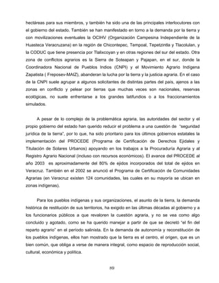 hectáreas para sus miembros, y también ha sido una de las principales interlocutores con
el gobierno del estado. También se han manifestado en torno a la demanda por la tierra y
con movilizaciones eventuales la OCIHV (Organización Campesina Independiente de la
Huasteca Veracruzana) en la región de Chicontepec, Tempoal, Tepetzintla y Tlacolulan, y
la CODUC que tiene presencia por Tlalixcoyan y en otras regiones del sur del estado. Otra
zona de conflictos agrarios es la Sierra de Soteapan y Pajapan, en el sur, donde la
Coordinadora Nacional de Pueblos Indios (CNPI) y el Movimiento Agrario Indígena
Zapatista ( Freposev-MAIZ), abanderan la lucha por la tierra y la justicia agraria. En el caso
de la CNPI suele agrupar a algunos solicitantes de distintas partes del país, ajenos a las
zonas en conflicto y pelear por tierras que muchas veces son nacionales, reservas
ecológicas, no suele enfrentarse a los grandes latifundios o a los fraccionamientos
simulados.
A pesar de lo complejo de la problemática agraria, las autoridades del sector y el
propio gobierno del estado han querido reducir el problema a una cuestión de “seguridad
jurídica de la tierra”, por lo que, ha sido prioritario para los últimos gobiernos estatales la
implementación del PROCEDE (Programa de Certificación de Derechos Ejidales y
Titulación de Solares Urbanos) apoyando en los trabajos a la Procuraduría Agraria y al
Registro Agrario Nacional (incluso con recursos económicos). El avance del PROCEDE al
año 2003 es aproximadamente del 80% de ejidos incorporados del total de ejidos en
Veracruz. También en el 2002 se anunció el Programa de Certificación de Comunidades
Agrarias (en Veracruz existen 124 comunidades, las cuales en su mayoría se ubican en
zonas indígenas).
Para los pueblos indígenas y sus organizaciones, el asunto de la tierra, la demanda
histórica de restitución de sus territorios, ha exigido en las últimas décadas al gobierno y a
los funcionarios públicos a que revaloren la cuestión agraria, y no se vea como algo
concluido y agotado, como se ha querido manejar a partir de que se decretó “el fin del
reparto agrario” en el período salinista. En la demanda de autonomía y reconstitución de
los pueblos indígenas, ellos han mostrado que la tierra es el centro, el origen, que es un
bien común, que obliga a verse de manera integral, como espacio de reproducción social,
cultural, económica y política.
89
 